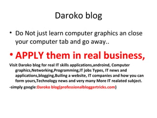 Daroko blog
• Do Not just learn computer graphics an close
your computer tab and go away..
• APPLY them in real business,
Visit Daroko blog for real IT skills applications,androind, Computer
graphics,Networking,Programming,IT jobs Types, IT news and
applications,blogging,Builing a website, IT companies and how you can
form yours,Technology news and very many More IT realated subject.
-simply google:Daroko blog(professionalbloggertricks.com)
 
