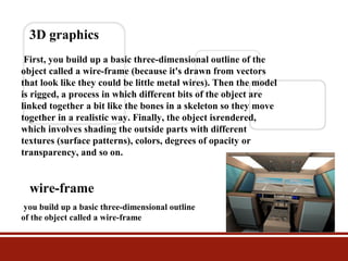 3D graphics
First, you build up a basic three-dimensional outline of the
object called a wire-frame (because it's drawn from vectors
that look like they could be little metal wires). Then the model
is rigged, a process in which different bits of the object are
linked together a bit like the bones in a skeleton so they move
together in a realistic way. Finally, the object isrendered,
which involves shading the outside parts with different
textures (surface patterns), colors, degrees of opacity or
transparency, and so on.

wire-frame
you build up a basic three-dimensional outline
of the object called a wire-frame

 