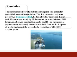 Resolution
The maximum number of pixels in an image (or on a computer
screen) is known as its resolution. The first computer ever used
properly, a Commodore PET, had an ultra-low resolution display
with 80 characters across by 25 lines down (so a maximum of 2000
letters, numbers, or punctuation marks could be on the screen at
any one time); since each character was built from an 8 × 8 square
of pixels, that meant the screen had a resolution of 640 × 200 =
128,000 pixels

 