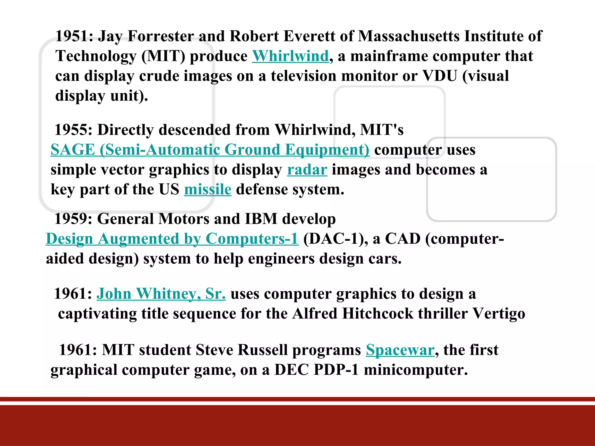 1951: Jay Forrester and Robert Everett of Massachusetts Institute of
Technology (MIT) produce Whirlwind, a mainframe computer that
can display crude images on a television monitor or VDU (visual
display unit).
1955: Directly descended from Whirlwind, MIT's
SAGE (Semi-Automatic Ground Equipment) computer uses
simple vector graphics to display radar images and becomes a
key part of the US missile defense system.
1959: General Motors and IBM develop
Design Augmented by Computers-1 (DAC-1), a CAD (computeraided design) system to help engineers design cars.
1961: John Whitney, Sr. uses computer graphics to design a
captivating title sequence for the Alfred Hitchcock thriller Vertigo
1961: MIT student Steve Russell programs Spacewar, the first
graphical computer game, on a DEC PDP-1 minicomputer.

 
