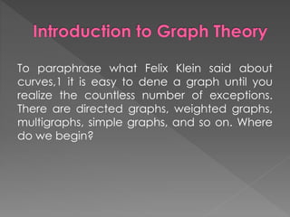 To paraphrase what Felix Klein said about
curves,1 it is easy to dene a graph until you
realize the countless number of exceptions.
There are directed graphs, weighted graphs,
multigraphs, simple graphs, and so on. Where
do we begin?
 