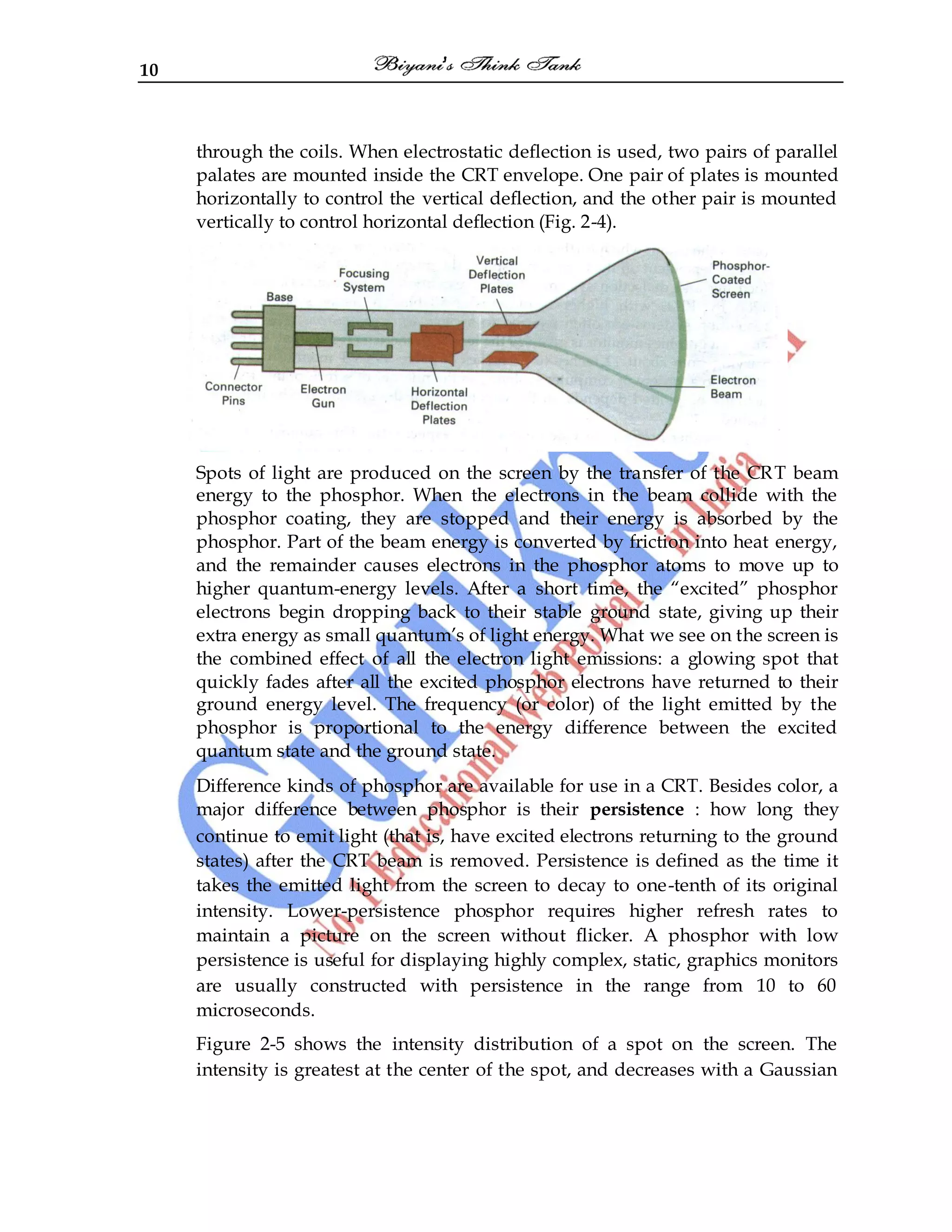 10
through the coils. When electrostatic deflection is used, two pairs of parallel
palates are mounted inside the CRT envelope. One pair of plates is mounted
horizontally to control the vertical deflection, and the other pair is mounted
vertically to control horizontal deflection (Fig. 2-4).
Spots of light are produced on the screen by the transfer of the CRT beam
energy to the phosphor. When the electrons in the beam collide with the
phosphor coating, they are stopped and their energy is absorbed by the
phosphor. Part of the beam energy is converted by friction into heat energy,
and the remainder causes electrons in the phosphor atoms to move up to
higher quantum-energy levels. After a short time, the “excited” phosphor
electrons begin dropping back to their stable ground state, giving up their
extra energy as small quantum‟s of light energy. What we see on the screen is
the combined effect of all the electron light emissions: a glowing spot that
quickly fades after all the excited phosphor electrons have returned to their
ground energy level. The frequency (or color) of the light emitted by the
phosphor is proportional to the energy difference between the excited
quantum state and the ground state.
Difference kinds of phosphor are available for use in a CRT. Besides color, a
major difference between phosphor is their persistence : how long they
continue to emit light (that is, have excited electrons returning to the ground
states) after the CRT beam is removed. Persistence is defined as the time it
takes the emitted light from the screen to decay to one-tenth of its original
intensity. Lower-persistence phosphor requires higher refresh rates to
maintain a picture on the screen without flicker. A phosphor with low
persistence is useful for displaying highly complex, static, graphics monitors
are usually constructed with persistence in the range from 10 to 60
microseconds.
Figure 2-5 shows the intensity distribution of a spot on the screen. The
intensity is greatest at the center of the spot, and decreases with a Gaussian
 