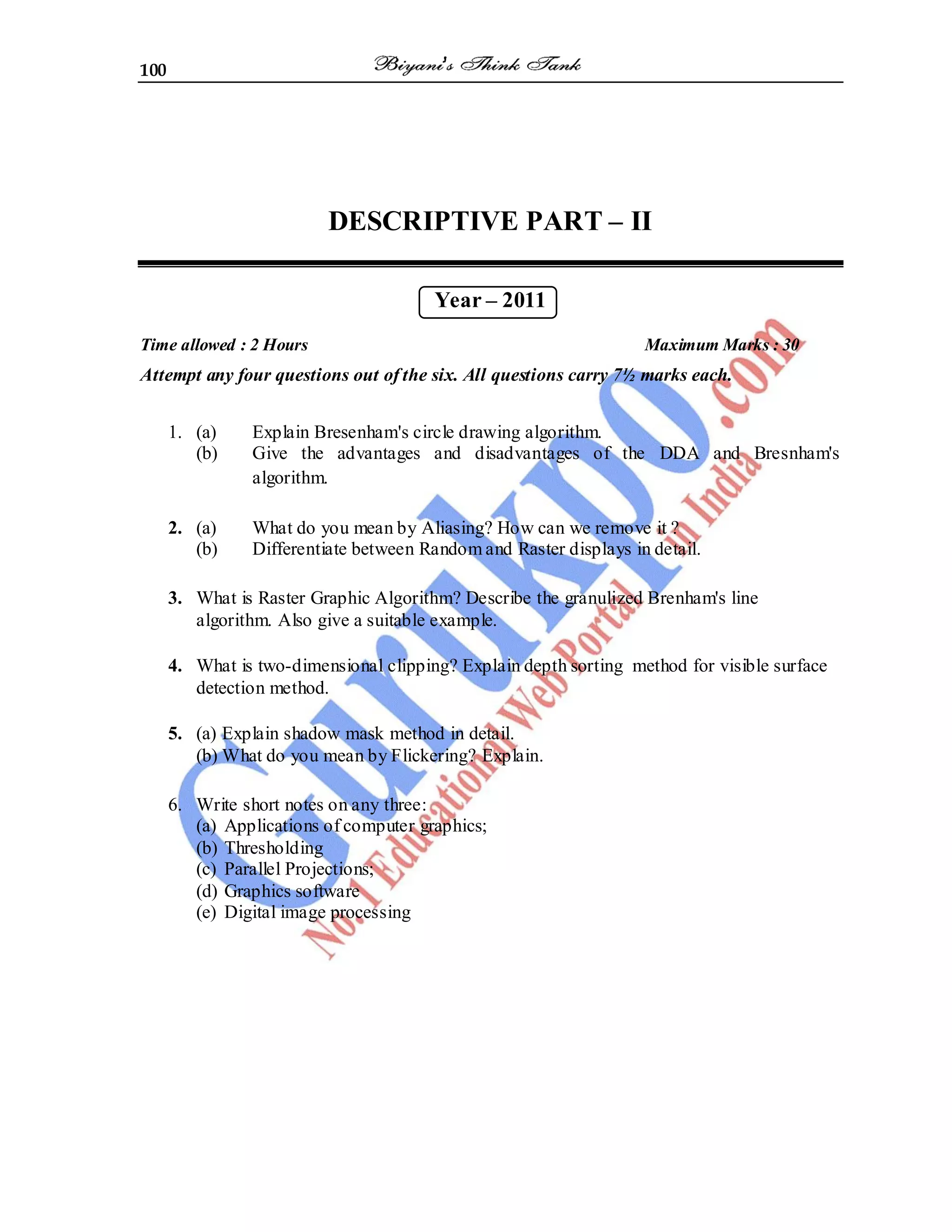 100
DESCRIPTIVE PART – II
Year – 2011
Time allowed : 2 Hours Maximum Marks : 30
Attempt any four questions out of the six. All questions carry 7½ marks each.
1. (a) Explain Bresenham's circle drawing algorithm.
(b) Give the advantages and disadvantages of the DDA and Bresnham's
algorithm.
2. (a) What do you mean by Aliasing? How can we remove it ?
(b) Differentiate between Random and Raster displays in detail.
3. What is Raster Graphic Algorithm? Describe the granulized Brenham's line
algorithm. Also give a suitable example.
4. What is two-dimensional clipping? Explain depth sorting method for visible surface
detection method.
5. (a) Explain shadow mask method in detail.
(b) What do you mean by Flickering? Explain.
6. Write short notes on any three:
(a) Applications of computer graphics;
(b) Thresholding
(c) Parallel Projections;
(d) Graphics software
(e) Digital image processing
 