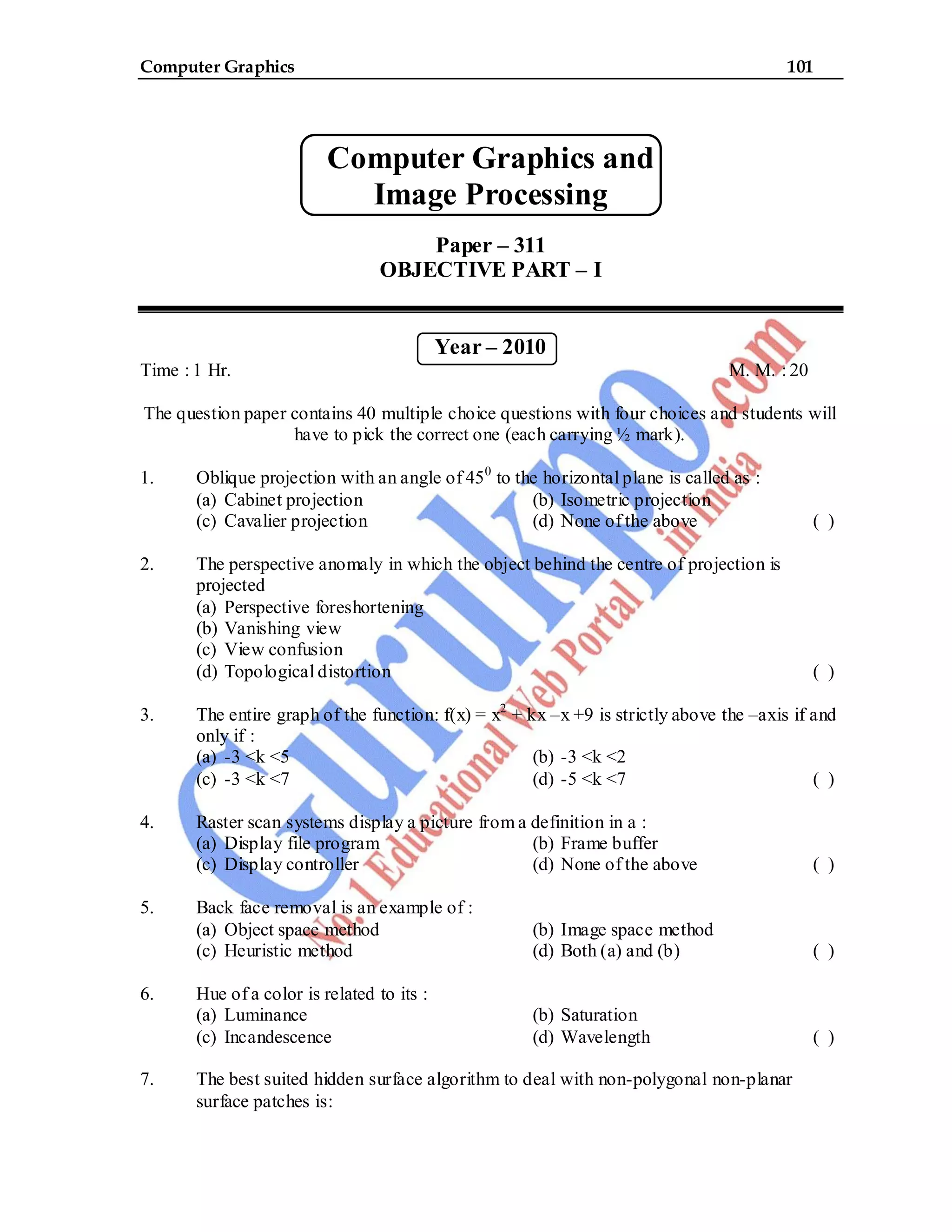 Computer Graphics 101
Computer Graphics and
Image Processing
Paper – 311
OBJECTIVE PART – I
Year – 2010
Time : 1 Hr. M. M. : 20
The question paper contains 40 multiple choice questions with four choices and students will
have to pick the correct one (each carrying ½ mark).
1. Oblique projection with an angle of 450
to the horizontal plane is called as :
(a) Cabinet projection (b) Isometric projection
(c) Cavalier projection (d) None of the above ( )
2. The perspective anomaly in which the object behind the centre of projection is
projected
(a) Perspective foreshortening
(b) Vanishing view
(c) View confusion
(d) Topological distortion ( )
3. The entire graph of the function: f(x) = x2
+ kx –x +9 is strictly above the –axis if and
only if :
(a) -3 <k <5 (b) -3 <k <2
(c) -3 <k <7 (d) -5 <k <7 ( )
4. Raster scan systems display a picture from a definition in a :
(a) Display file program (b) Frame buffer
(c) Display controller (d) None of the above ( )
5. Back face removal is an example of :
(a) Object space method (b) Image space method
(c) Heuristic method (d) Both (a) and (b) ( )
6. Hue of a color is related to its :
(a) Luminance (b) Saturation
(c) Incandescence (d) Wavelength ( )
7. The best suited hidden surface algorithm to deal with non-polygonal non-planar
surface patches is:
 