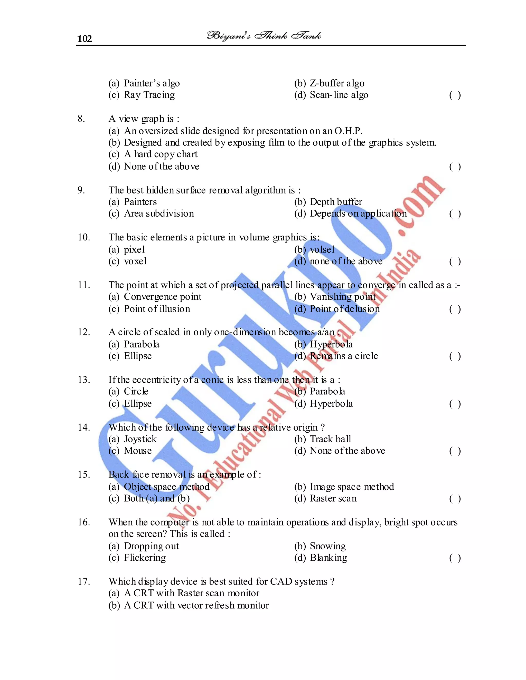 102
(a) Painter’s algo (b) Z-buffer algo
(c) Ray Tracing (d) Scan-line algo ( )
8. A view graph is :
(a) An oversized slide designed for presentation on an O.H.P.
(b) Designed and created by exposing film to the output of the graphics system.
(c) A hard copy chart
(d) None of the above ( )
9. The best hidden surface removal algorithm is :
(a) Painters (b) Depth buffer
(c) Area subdivision (d) Depends on application ( )
10. The basic elements a picture in volume graphics is:
(a) pixel (b) volsel
(c) voxel (d) none of the above ( )
11. The point at which a set of projected parallel lines appear to converge in called as a :-
(a) Convergence point (b) Vanishing point
(c) Point of illusion (d) Point of delusion ( )
12. A circle of scaled in only one-dimension becomes a/an :
(a) Parabola (b) Hyperbola
(c) Ellipse (d) Remains a circle ( )
13. If the eccentricity of a conic is less than one then it is a :
(a) Circle (b) Parabola
(c) Ellipse (d) Hyperbola ( )
14. Which of the following device has a relative origin ?
(a) Joystick (b) Track ball
(c) Mouse (d) None of the above ( )
15. Back face removal is an example of :
(a) Object space method (b) Image space method
(c) Both (a) and (b) (d) Raster scan ( )
16. When the computer is not able to maintain operations and display, bright spot occurs
on the screen? This is called :
(a) Dropping out (b) Snowing
(c) Flickering (d) Blanking ( )
17. Which display device is best suited for CAD systems ?
(a) A CRT with Raster scan monitor
(b) A CRT with vector refresh monitor
 