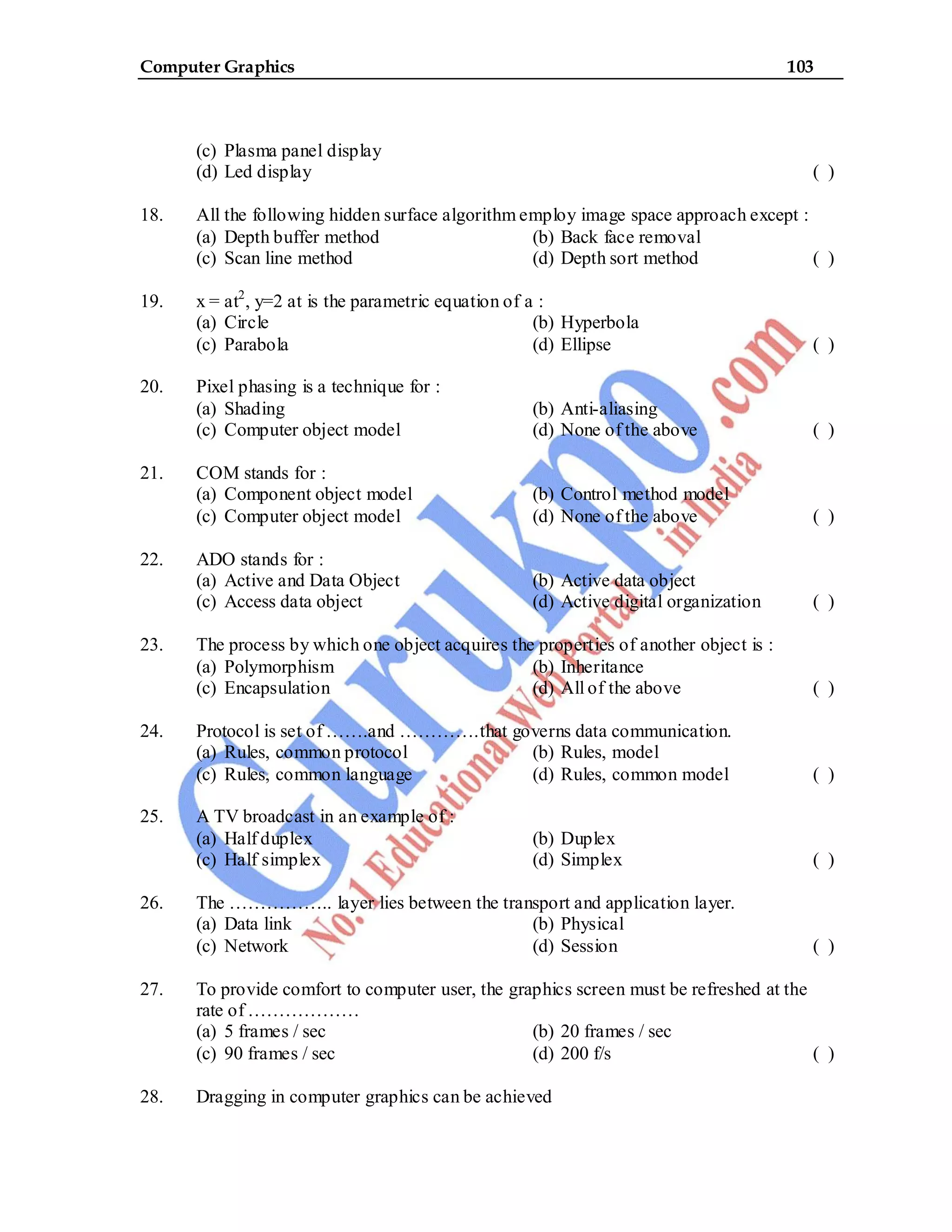 Computer Graphics 103
(c) Plasma panel display
(d) Led display ( )
18. All the following hidden surface algorithm employ image space approach except :
(a) Depth buffer method (b) Back face removal
(c) Scan line method (d) Depth sort method ( )
19. x = at2
, y=2 at is the parametric equation of a :
(a) Circle (b) Hyperbola
(c) Parabola (d) Ellipse ( )
20. Pixel phasing is a technique for :
(a) Shading (b) Anti-aliasing
(c) Computer object model (d) None of the above ( )
21. COM stands for :
(a) Component object model (b) Control method model
(c) Computer object model (d) None of the above ( )
22. ADO stands for :
(a) Active and Data Object (b) Active data object
(c) Access data object (d) Active digital organization ( )
23. The process by which one object acquires the properties of another object is :
(a) Polymorphism (b) Inheritance
(c) Encapsulation (d) All of the above ( )
24. Protocol is set of …….and ………….that governs data communication.
(a) Rules, common protocol (b) Rules, model
(c) Rules, common language (d) Rules, common model ( )
25. A TV broadcast in an example of :
(a) Half duplex (b) Duplex
(c) Half simplex (d) Simplex ( )
26. The …………….. layer lies between the transport and application layer.
(a) Data link (b) Physical
(c) Network (d) Session ( )
27. To provide comfort to computer user, the graphics screen must be refreshed at the
rate of ………………
(a) 5 frames / sec (b) 20 frames / sec
(c) 90 frames / sec (d) 200 f/s ( )
28. Dragging in computer graphics can be achieved
 