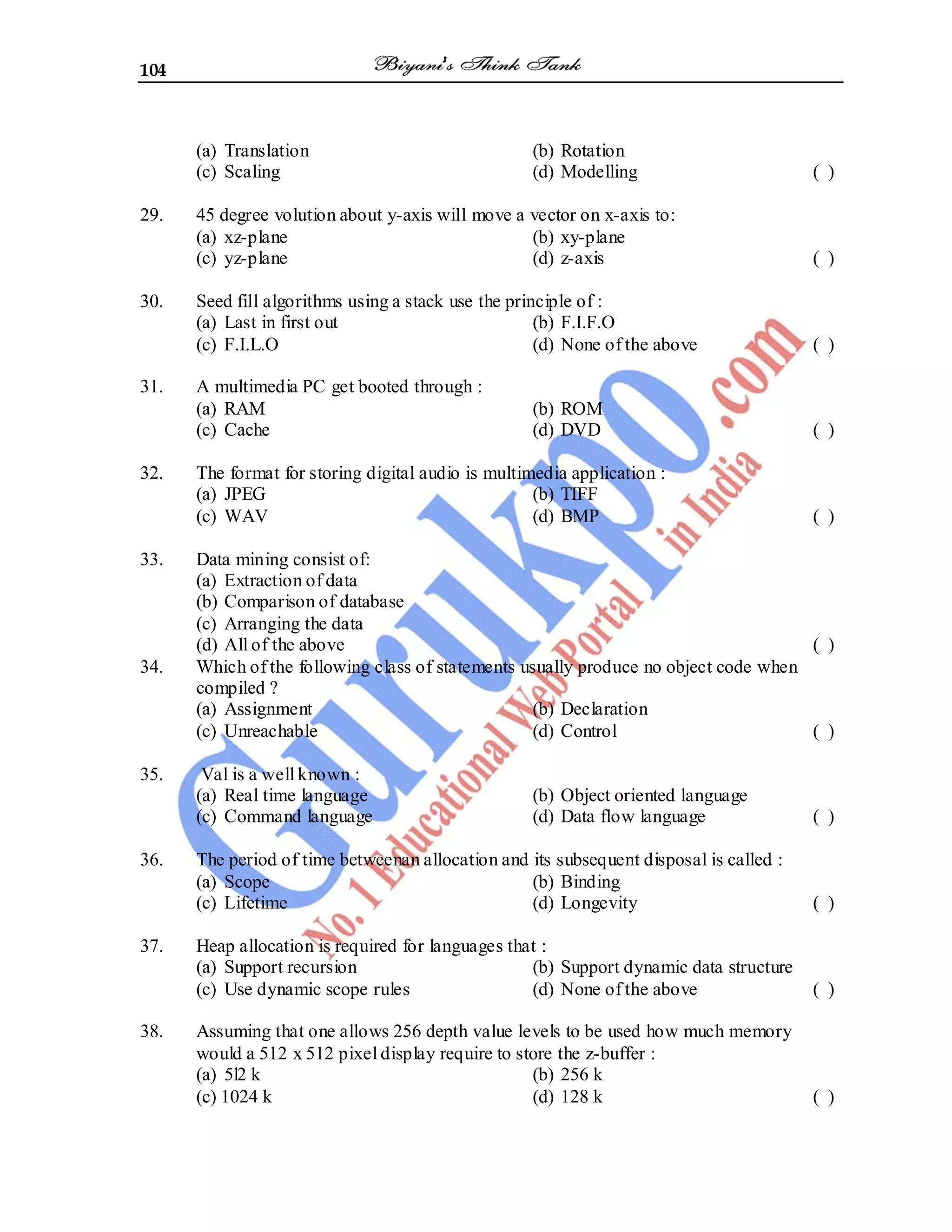 104
(a) Translation (b) Rotation
(c) Scaling (d) Modelling ( )
29. 45 degree volution about y-axis will move a vector on x-axis to:
(a) xz-plane (b) xy-plane
(c) yz-plane (d) z-axis ( )
30. Seed fill algorithms using a stack use the principle of :
(a) Last in first out (b) F.I.F.O
(c) F.I.L.O (d) None of the above ( )
31. A multimedia PC get booted through :
(a) RAM (b) ROM
(c) Cache (d) DVD ( )
32. The format for storing digital audio is multimedia application :
(a) JPEG (b) TIFF
(c) WAV (d) BMP ( )
33. Data mining consist of:
(a) Extraction of data
(b) Comparison of database
(c) Arranging the data
(d) All of the above ( )
34. Which of the following class of statements usually produce no object code when
compiled ?
(a) Assignment (b) Declaration
(c) Unreachable (d) Control ( )
35. Val is a well known :
(a) Real time language (b) Object oriented language
(c) Command language (d) Data flow language ( )
36. The period of time betweenan allocation and its subsequent disposal is called :
(a) Scope (b) Binding
(c) Lifetime (d) Longevity ( )
37. Heap allocation is required for languages that :
(a) Support recursion (b) Support dynamic data structure
(c) Use dynamic scope rules (d) None of the above ( )
38. Assuming that one allows 256 depth value levels to be used how much memory
would a 512 x 512 pixel display require to store the z-buffer :
(a) 5l2 k (b) 256 k
(c) 1024 k (d) 128 k ( )
 