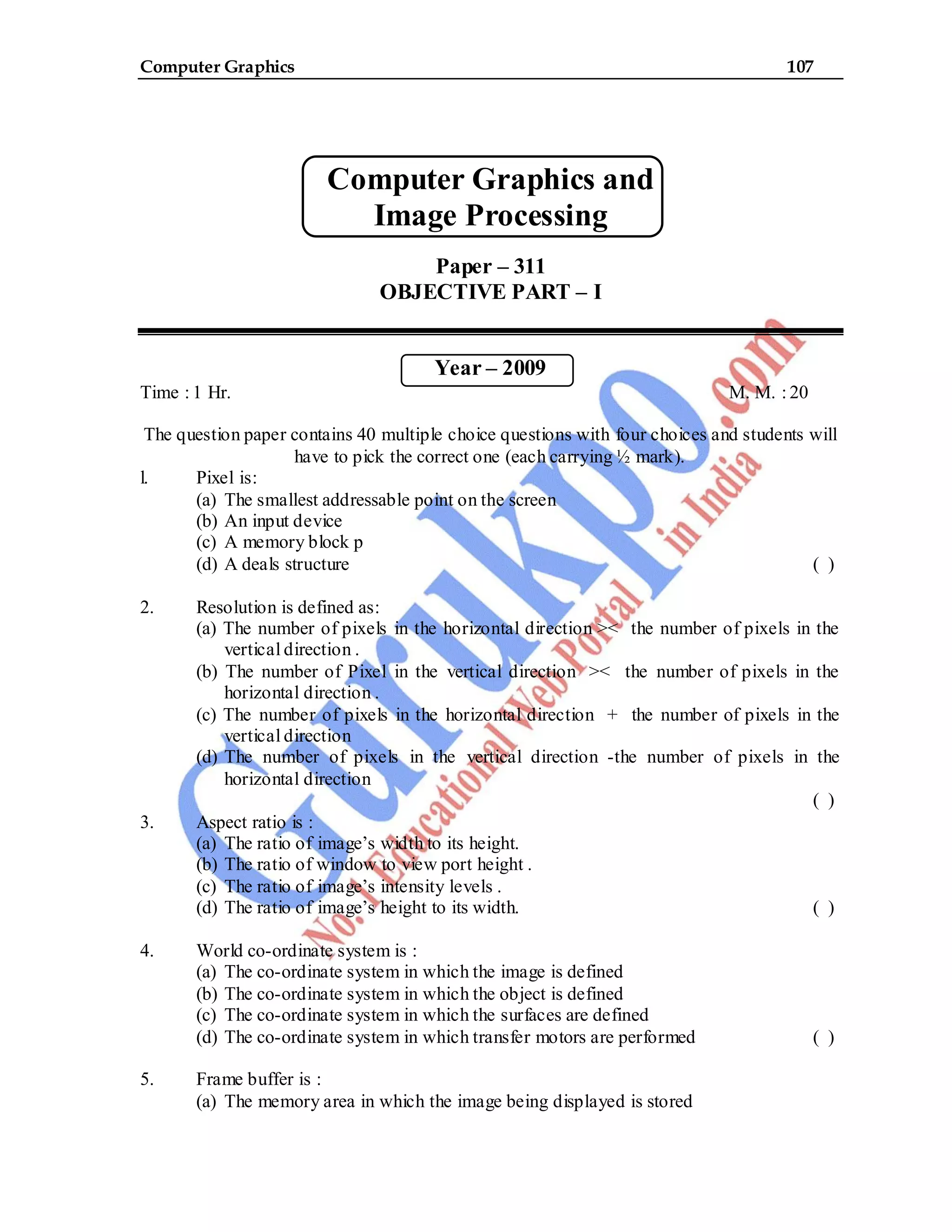 Computer Graphics 107
Computer Graphics and
Image Processing
Paper – 311
OBJECTIVE PART – I
Year – 2009
Time : 1 Hr. M. M. : 20
The question paper contains 40 multiple choice questions with four choices and students will
have to pick the correct one (each carrying ½ mark).
l. Pixel is:
(a) The smallest addressable point on the screen
(b) An input device
(c) A memory block p
(d) A deals structure ( )
2. Resolution is defined as:
(a) The number of pixels in the horizontal direction >< the number of pixels in the
vertical direction .
(b) The number of Pixel in the vertical direction >< the number of pixels in the
horizontal direction .
(c) The number of pixels in the horizontal direction + the number of pixels in the
vertical direction
(d) The number of pixels in the vertical direction -the number of pixels in the
horizontal direction
( )
3. Aspect ratio is :
(a) The ratio of image’s width to its height.
(b) The ratio of window to view port height .
(c) The ratio of image’s intensity levels .
(d) The ratio of image’s height to its width. ( )
4. World co-ordinate system is :
(a) The co-ordinate system in which the image is defined
(b) The co-ordinate system in which the object is defined
(c) The co-ordinate system in which the surfaces are defined
(d) The co-ordinate system in which transfer motors are performed ( )
5. Frame buffer is :
(a) The memory area in which the image being displayed is stored
 