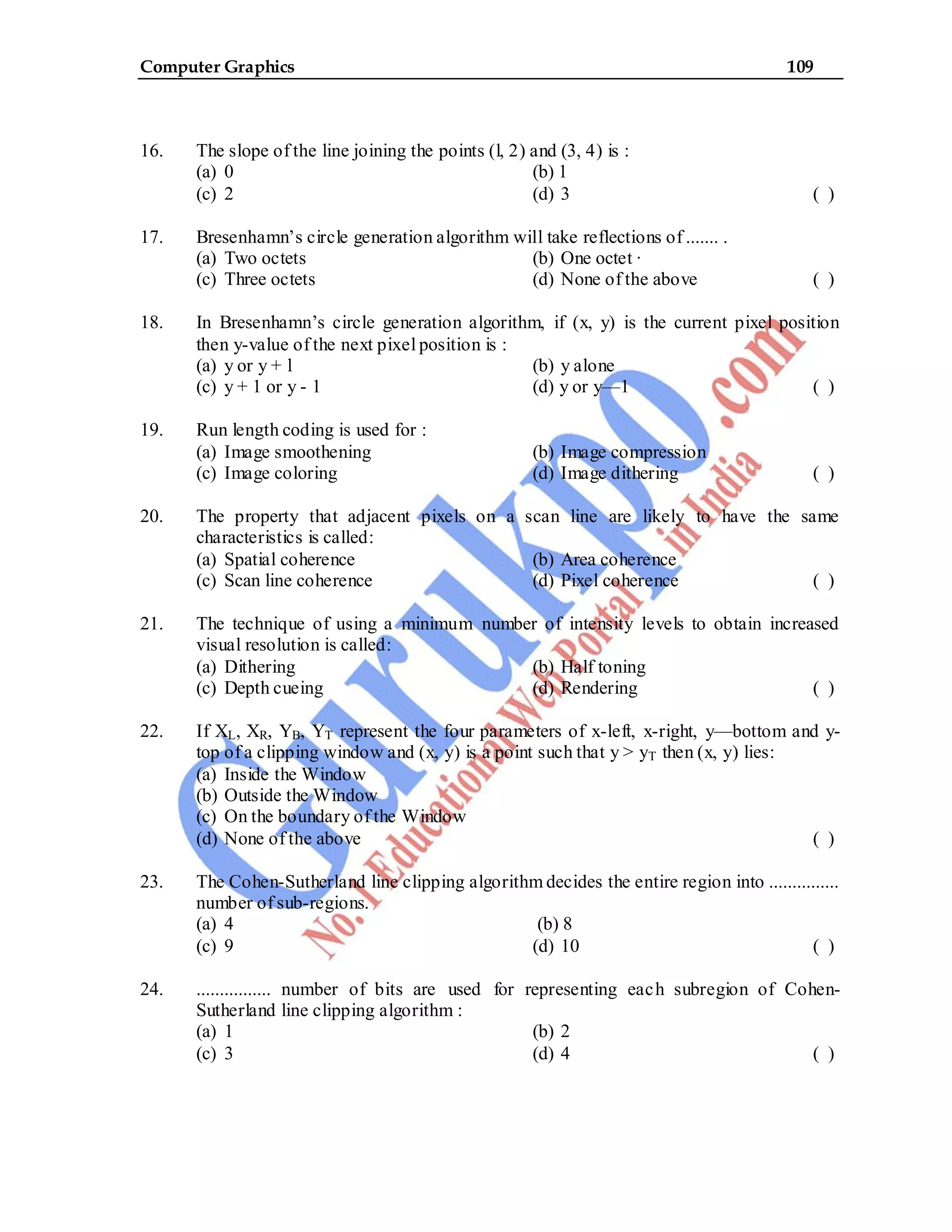 Computer Graphics 109
16. The slope of the line joining the points (l, 2) and (3, 4) is :
(a) 0 (b) 1
(c) 2 (d) 3 ( )
17. Bresenhamn’s circle generation algorithm will take reflections of ....... .
(a) Two octets (b) One octet ·
(c) Three octets (d) None of the above ( )
18. In Bresenhamn’s circle generation algorithm, if (x, y) is the current pixel position
then y-value of the next pixel position is :
(a) y or y + l (b) y alone
(c) y + 1 or y - 1 (d) y or y—1 ( )
19. Run length coding is used for :
(a) Image smoothening (b) Image compression
(c) Image coloring (d) Image dithering ( )
20. The property that adjacent pixels on a scan line are likely to have the same
characteristics is called:
(a) Spatial coherence (b) Area coherence
(c) Scan line coherence (d) Pixel coherence ( )
21. The technique of using a minimum number of intensity levels to obtain increased
visual resolution is called:
(a) Dithering (b) Half toning
(c) Depth cueing (d) Rendering ( )
22. If XL, XR, YB, YT represent the four parameters of x-left, x-right, y—bottom and y-
top of a clipping window and (x, y) is a point such that y > yT then (x, y) lies:
(a) Inside the Window
(b) Outside the Window
(c) On the boundary of the Window
(d) None of the above ( )
23. The Cohen-Sutherland line clipping algorithm decides the entire region into ...............
number of sub-regions.
(a) 4 (b) 8
(c) 9 (d) 10 ( )
24. ................ number of bits are used for representing each subregion of Cohen-
Sutherland line clipping algorithm :
(a) 1 (b) 2
(c) 3 (d) 4 ( )
 