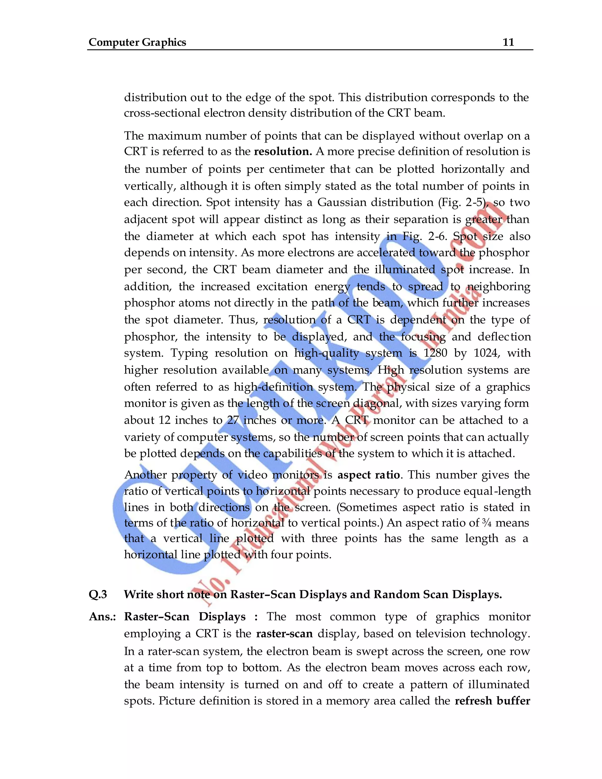 Computer Graphics 11
distribution out to the edge of the spot. This distribution corresponds to the
cross-sectional electron density distribution of the CRT beam.
The maximum number of points that can be displayed without overlap on a
CRT is referred to as the resolution. A more precise definition of resolution is
the number of points per centimeter that can be plotted horizontally and
vertically, although it is often simply stated as the total number of points in
each direction. Spot intensity has a Gaussian distribution (Fig. 2-5), so two
adjacent spot will appear distinct as long as their separation is greater than
the diameter at which each spot has intensity in Fig. 2-6. Spot size also
depends on intensity. As more electrons are accelerated toward the phosphor
per second, the CRT beam diameter and the illuminated spot increase. In
addition, the increased excitation energy tends to spread to neighboring
phosphor atoms not directly in the path of the beam, which further increases
the spot diameter. Thus, resolution of a CRT is dependent on the type of
phosphor, the intensity to be displayed, and the focusing and deflection
system. Typing resolution on high-quality system is 1280 by 1024, with
higher resolution available on many systems. High resolution systems are
often referred to as high-definition system. The physical size of a graphics
monitor is given as the length of the screen diagonal, with sizes varying form
about 12 inches to 27 inches or more. A CRT monitor can be attached to a
variety of computer systems, so the number of screen points that can actually
be plotted depends on the capabilities of the system to which it is attached.
Another property of video monitors is aspect ratio. This number gives the
ratio of vertical points to horizontal points necessary to produce equal-length
lines in both directions on the screen. (Sometimes aspect ratio is stated in
terms of the ratio of horizontal to vertical points.) An aspect ratio of ¾ means
that a vertical line plotted with three points has the same length as a
horizontal line plotted with four points.
Q.3 Write short note on Raster–Scan Displays and Random Scan Displays.
Ans.: Raster–Scan Displays : The most common type of graphics monitor
employing a CRT is the raster-scan display, based on television technology.
In a rater-scan system, the electron beam is swept across the screen, one row
at a time from top to bottom. As the electron beam moves across each row,
the beam intensity is turned on and off to create a pattern of illuminated
spots. Picture definition is stored in a memory area called the refresh buffer
 
