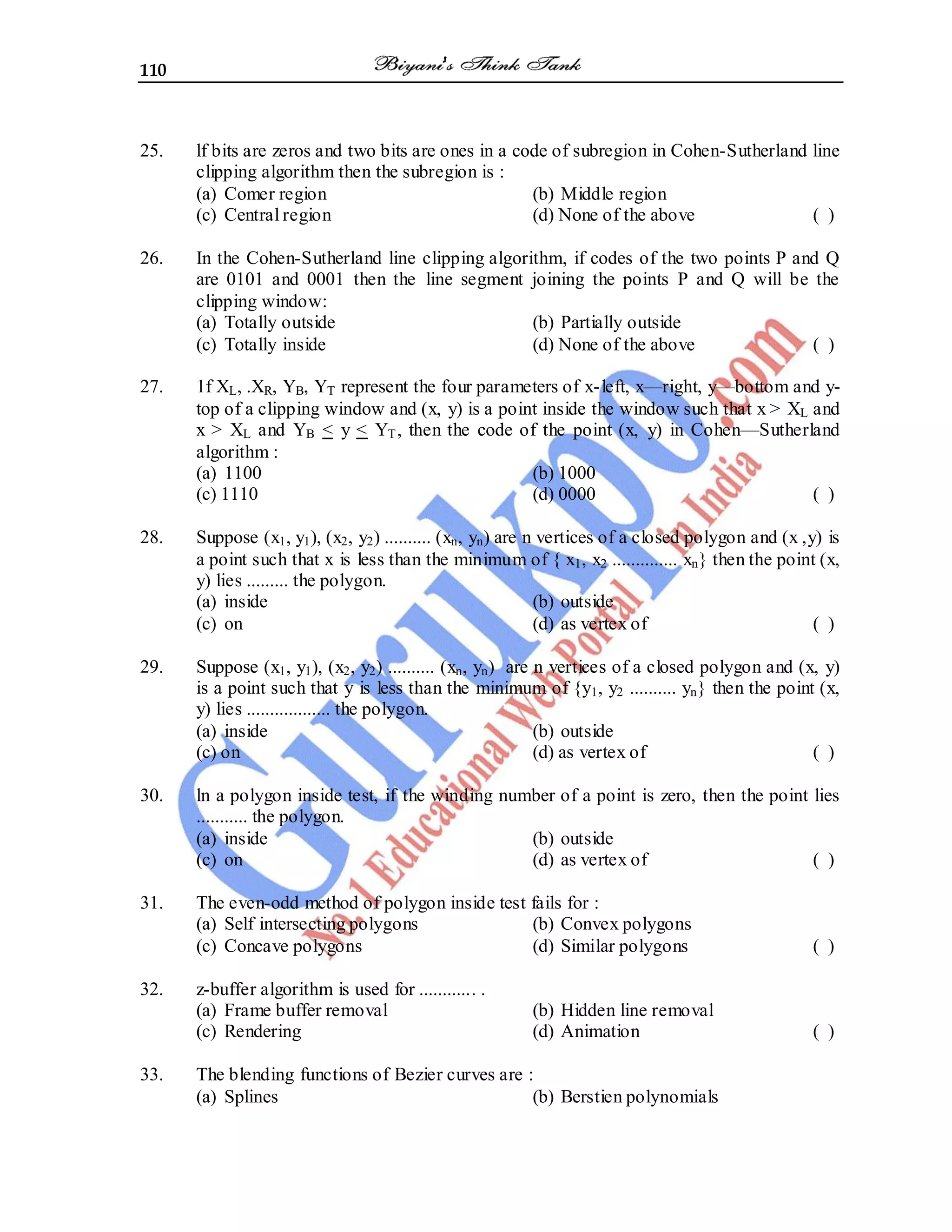 110
25. lf bits are zeros and two bits are ones in a code of subregion in Cohen-Sutherland line
clipping algorithm then the subregion is :
(a) Comer region (b) Middle region
(c) Central region (d) None of the above ( )
26. In the Cohen-Sutherland line clipping algorithm, if codes of the two points P and Q
are 0101 and 0001 then the line segment joining the points P and Q will be the
clipping window:
(a) Totally outside (b) Partially outside
(c) Totally inside (d) None of the above ( )
27. 1f XL, .XR, YB, YT represent the four parameters of x-left, x—right, y—bottom and y-
top of a clipping window and (x, y) is a point inside the window such that x > XL and
x > XL and YB < y < YT, then the code of the point (x, y) in Cohen—Sutherland
algorithm :
(a) 1100 (b) 1000
(c) 1110 (d) 0000 ( )
28. Suppose (x1, y1), (x2, y2) .......... (xn, yn) are n vertices of a closed polygon and (x ,y) is
a point such that x is less than the minimum of { x1, x2 .............. xn} then the point (x,
y) lies ......... the polygon.
(a) inside (b) outside
(c) on (d) as vertex of ( )
29. Suppose (x1, y1), (x2, y2) .......... (xn, yn) are n vertices of a closed polygon and (x, y)
is a point such that y is less than the minimum of {y1, y2 .......... yn} then the point (x,
y) lies .................. the polygon.
(a) inside (b) outside
(c) on (d) as vertex of ( )
30. ln a polygon inside test, if the winding number of a point is zero, then the point lies
........... the polygon.
(a) inside (b) outside
(c) on (d) as vertex of ( )
31. The even-odd method of polygon inside test fails for :
(a) Self intersecting polygons (b) Convex polygons
(c) Concave polygons (d) Similar polygons ( )
32. z-buffer algorithm is used for ............ .
(a) Frame buffer removal (b) Hidden line removal
(c) Rendering (d) Animation ( )
33. The blending functions of Bezier curves are :
(a) Splines (b) Berstien polynomials
 