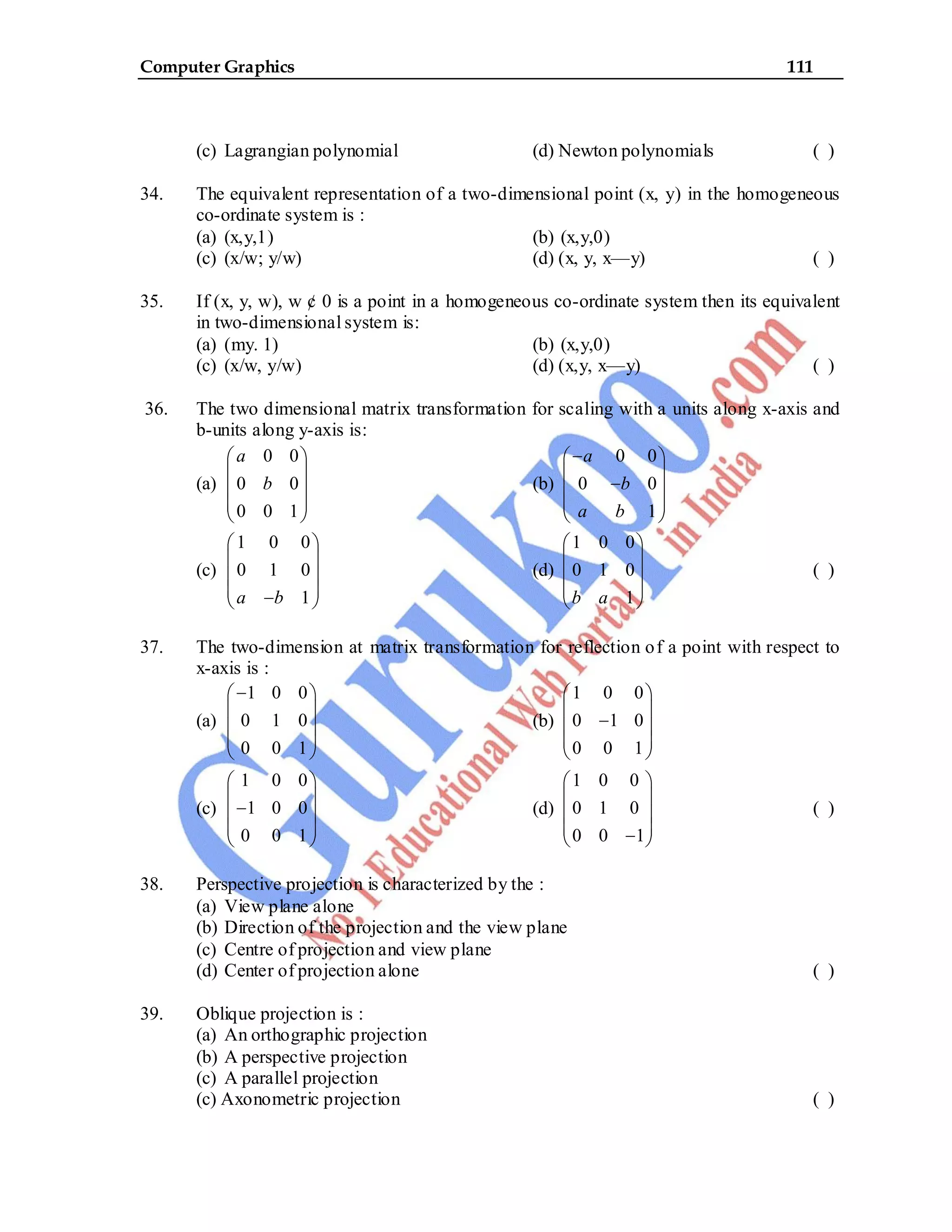 Computer Graphics 111
(c) Lagrangian polynomial (d) Newton polynomials ( )
34. The equivalent representation of a two-dimensional point (x, y) in the homogeneous
co-ordinate system is :
(a) (x,y,1) (b) (x,y,0)
(c) (x/w; y/w) (d) (x, y, x—y) ( )
35. If (x, y, w), w ¢ 0 is a point in a homogeneous co-ordinate system then its equivalent
in two-dimensional system is:
(a) (my. 1) (b) (x,y,0)
(c) (x/w, y/w) (d) (x,y, x—y) ( )
36. The two dimensional matrix transformation for scaling with a units along x-axis and
b-units along y-axis is:
(a)
0 0
0 0
0 0 1
a
b (b)
0 0
0 0
1
a
b
a b
(c)
1 0 0
0 1 0
1
a b
(d)
1 0 0
0 1 0
1
b a
( )
37. The two-dimension at matrix transformation for reflection of a point with respect to
x-axis is :
(a)
1 0 0
0 1 0
0 0 1
(b)
1 0 0
0 1 0
0 0 1
(c)
1 0 0
1 0 0
0 0 1
(d)
1 0 0
0 1 0
0 0 1
( )
38. Perspective projection is characterized by the :
(a) View plane alone
(b) Direction of the projection and the view plane
(c) Centre of projection and view plane
(d) Center of projection alone ( )
39. Oblique projection is :
(a) An orthographic projection
(b) A perspective projection
(c) A parallel projection
(c) Axonometric projection ( )
 