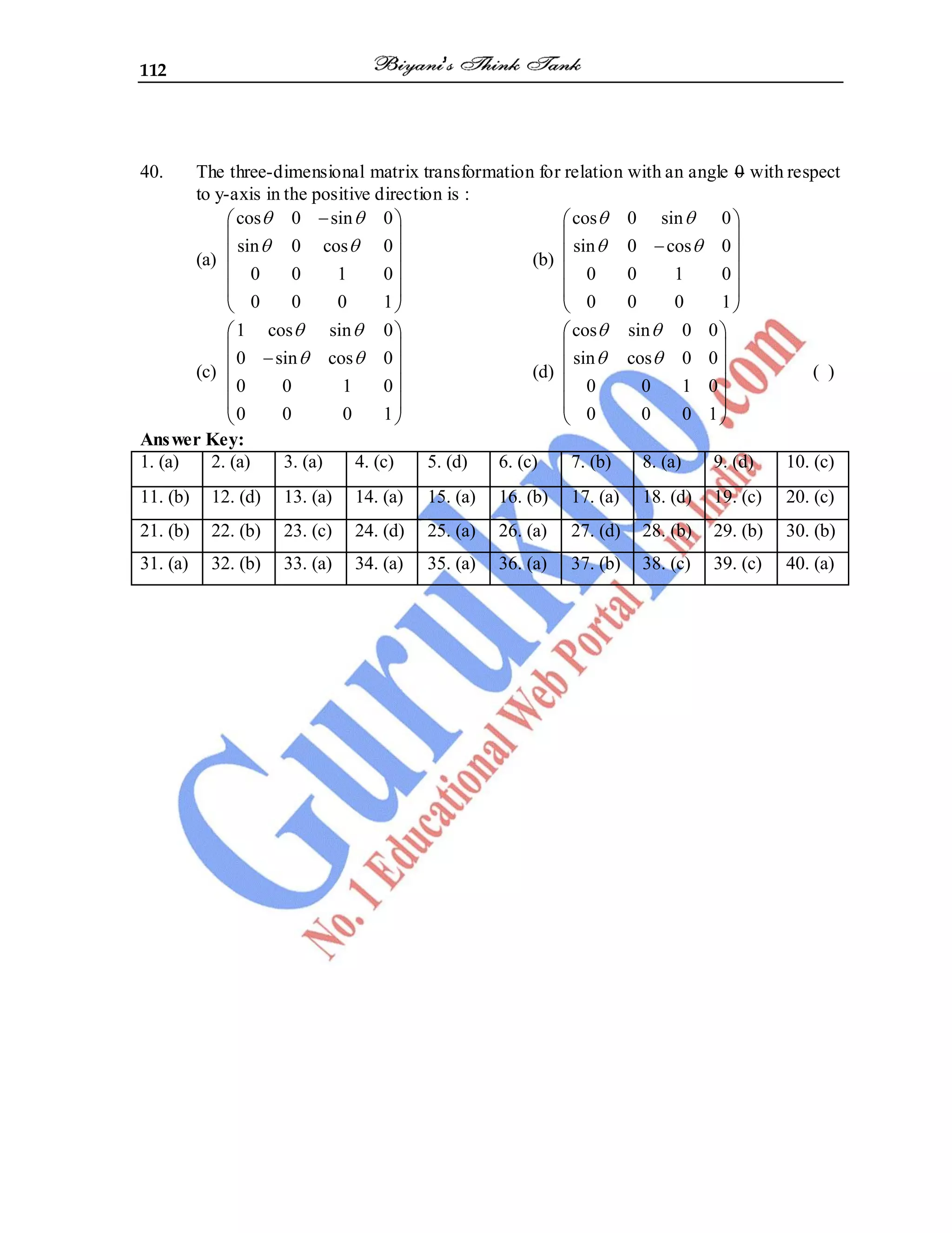 112
40. The three-dimensional matrix transformation for relation with an angle 0 with respect
to y-axis in the positive direction is :
(a)
cos 0 sin 0
sin 0 cos 0
0 0 1 0
0 0 0 1
(b)
cos 0 sin 0
sin 0 cos 0
0 0 1 0
0 0 0 1
(c)
1 cos sin 0
0 sin cos 0
0 0 1 0
0 0 0 1
(d)
cos sin 0 0
sin cos 0 0
0 0 1 0
0 0 0 1
( )
Answer Key:
1. (a) 2. (a) 3. (a) 4. (c) 5. (d) 6. (c) 7. (b) 8. (a) 9. (d) 10. (c)
11. (b) 12. (d) 13. (a) 14. (a) 15. (a) 16. (b) 17. (a) 18. (d) 19. (c) 20. (c)
21. (b) 22. (b) 23. (c) 24. (d) 25. (a) 26. (a) 27. (d) 28. (b) 29. (b) 30. (b)
31. (a) 32. (b) 33. (a) 34. (a) 35. (a) 36. (a) 37. (b) 38. (c) 39. (c) 40. (a)
 
