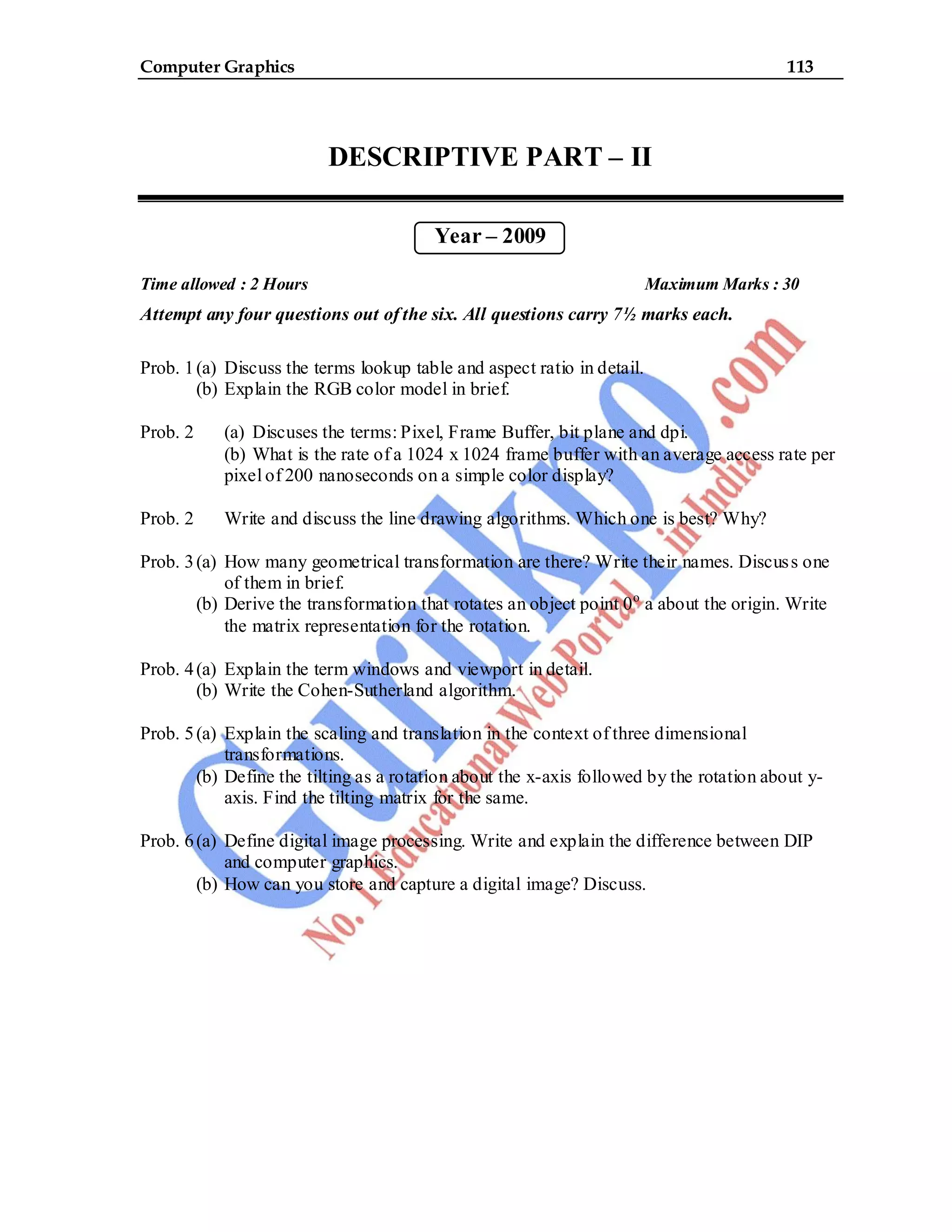 Computer Graphics 113
DESCRIPTIVE PART – II
Year – 2009
Time allowed : 2 Hours Maximum Marks : 30
Attempt any four questions out of the six. All questions carry 7½ marks each.
Prob. 1(a) Discuss the terms lookup table and aspect ratio in detail.
(b) Explain the RGB color model in brief.
Prob. 2 (a) Discuses the terms: Pixel, Frame Buffer, bit plane and dpi.
(b) What is the rate of a 1024 x 1024 frame buffer with an average access rate per
pixel of 200 nanoseconds on a simple color display?
Prob. 2 Write and discuss the line drawing algorithms. Which one is best? Why?
Prob. 3(a) How many geometrical transformation are there? Write their names. Discuss one
of them in brief.
(b) Derive the transformation that rotates an object point 0o
a about the origin. Write
the matrix representation for the rotation.
Prob. 4(a) Explain the term windows and viewport in detail.
(b) Write the Cohen-Sutherland algorithm.
Prob. 5(a) Explain the scaling and translation in the context of three dimensional
transformations.
(b) Define the tilting as a rotation about the x-axis followed by the rotation about y-
axis. Find the tilting matrix for the same.
Prob. 6(a) Define digital image processing. Write and explain the difference between DIP
and computer graphics.
(b) How can you store and capture a digital image? Discuss.
 