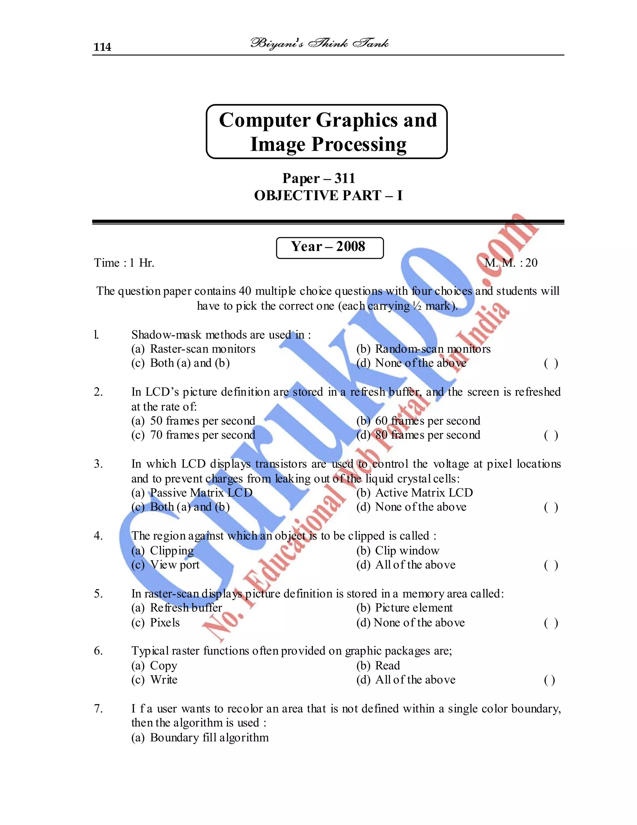 114
Computer Graphics and
Image Processing
Paper – 311
OBJECTIVE PART – I
Year – 2008
Time : 1 Hr. M. M. : 20
The question paper contains 40 multiple choice questions with four choices and students will
have to pick the correct one (each carrying ½ mark).
l. Shadow-mask methods are used in :
(a) Raster-scan monitors (b) Random-scan monitors
(c) Both (a) and (b) (d) None of the above ( )
2. In LCD’s picture definition are stored in a refresh buffer, and the screen is refreshed
at the rate of:
(a) 50 frames per second (b) 60 frames per second
(c) 70 frames per second (d) 80 frames per second ( )
3. In which LCD displays transistors are used to control the voltage at pixel locations
and to prevent charges from leaking out of the liquid crystal cells:
(a) Passive Matrix LCD (b) Active Matrix LCD
(c) Both (a) and (b) (d) None of the above ( )
4. The region against which an object is to be clipped is called :
(a) Clipping (b) Clip window
(c) View port (d) All of the above ( )
5. In raster-scan displays picture definition is stored in a memory area called:
(a) Refresh buffer (b) Picture element
(c) Pixels (d) None of the above ( )
6. Typical raster functions often provided on graphic packages are;
(a) Copy (b) Read
(c) Write (d) All of the above ( )
7. I f a user wants to recolor an area that is not defined within a single color boundary,
then the algorithm is used :
(a) Boundary fill algorithm
 