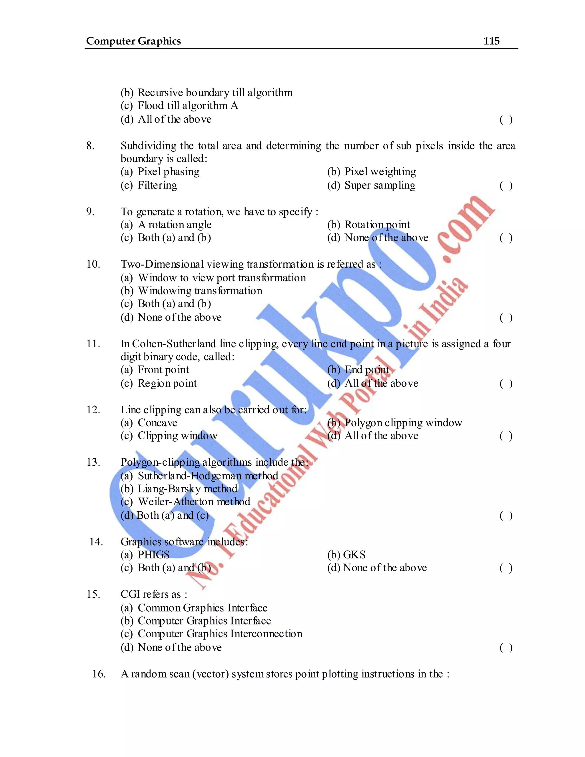 Computer Graphics 115
(b) Recursive boundary till algorithm
(c) Flood till algorithm A
(d) All of the above ( )
8. Subdividing the total area and determining the number of sub pixels inside the area
boundary is called:
(a) Pixel phasing (b) Pixel weighting
(c) Filtering (d) Super sampling ( )
9. To generate a rotation, we have to specify :
(a) A rotation angle (b) Rotation point
(c) Both (a) and (b) (d) None of the above ( )
10. Two-Dimensional viewing transformation is referred as :
(a) Window to view port transformation
(b) Windowing transformation
(c) Both (a) and (b)
(d) None of the above ( )
11. In Cohen-Sutherland line clipping, every line end point in a picture is assigned a four
digit binary code, called:
(a) Front point (b) End point
(c) Region point (d) All of the above ( )
12. Line clipping can also be carried out for:
(a) Concave (b) Polygon clipping window
(c) Clipping window (d) All of the above ( )
13. Polygon-clipping algorithms include the:
(a) Sutherland-Hodgeman method
(b) Liang-Barsky method
(c) Weiler-Atherton method
(d) Both (a) and (c) ( )
14. Graphics software includes:
(a) PHIGS (b) GKS
(c) Both (a) and (b) (d) None of the above ( )
15. CGI refers as :
(a) Common Graphics Interface
(b) Computer Graphics Interface
(c) Computer Graphics Interconnection
(d) None of the above ( )
16. A random scan (vector) system stores point plotting instructions in the :
 
