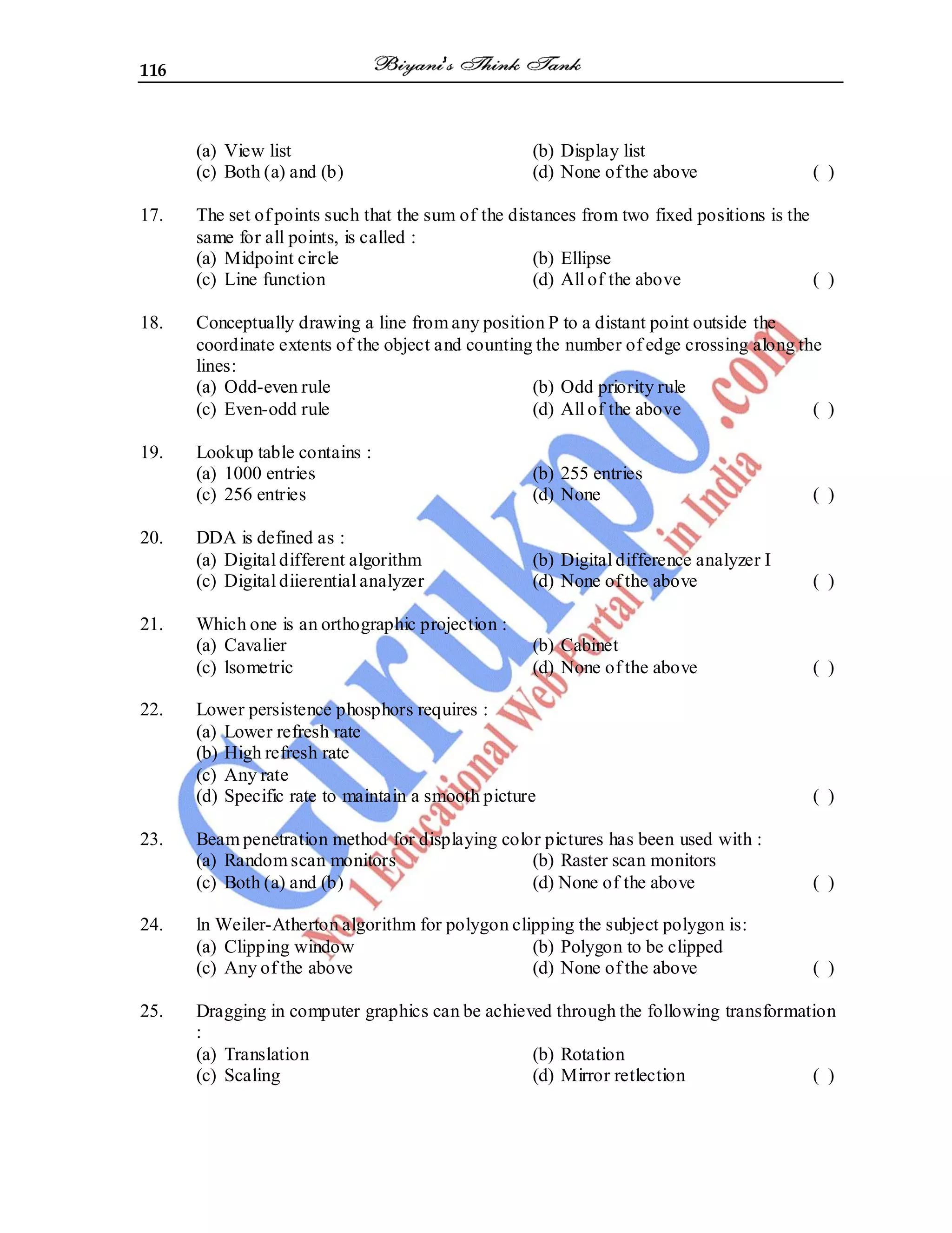 116
(a) View list (b) Display list
(c) Both (a) and (b) (d) None of the above ( )
17. The set of points such that the sum of the distances from two fixed positions is the
same for all points, is called :
(a) Midpoint circle (b) Ellipse
(c) Line function (d) All of the above ( )
18. Conceptually drawing a line from any position P to a distant point outside the
coordinate extents of the object and counting the number of edge crossing along the
lines:
(a) Odd-even rule (b) Odd priority rule
(c) Even-odd rule (d) All of the above ( )
19. Lookup table contains :
(a) 1000 entries (b) 255 entries
(c) 256 entries (d) None ( )
20. DDA is defined as :
(a) Digital different algorithm (b) Digital difference analyzer I
(c) Digital diierential analyzer (d) None of the above ( )
21. Which one is an orthographic projection :
(a) Cavalier (b) Cabinet
(c) lsometric (d) None of the above ( )
22. Lower persistence phosphors requires :
(a) Lower refresh rate
(b) High refresh rate
(c) Any rate
(d) Specific rate to maintain a smooth picture ( )
23. Beam penetration method for displaying color pictures has been used with :
(a) Random scan monitors (b) Raster scan monitors
(c) Both (a) and (b) (d) None of the above ( )
24. ln Weiler-Atherton algorithm for polygon clipping the subject polygon is:
(a) Clipping window (b) Polygon to be clipped
(c) Any of the above (d) None of the above ( )
25. Dragging in computer graphics can be achieved through the following transformation
:
(a) Translation (b) Rotation
(c) Scaling (d) Mirror retlection ( )
 