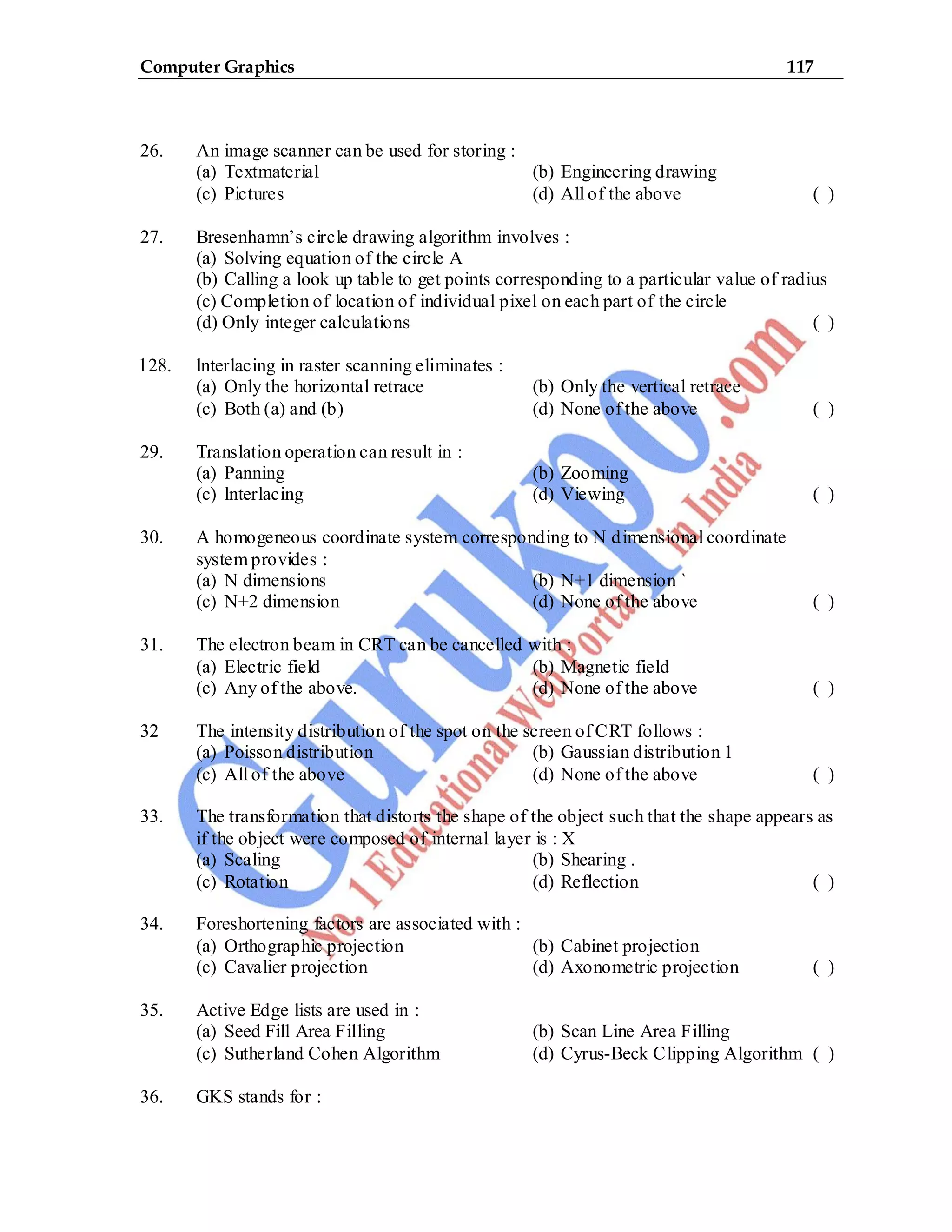 Computer Graphics 117
26. An image scanner can be used for storing :
(a) Textmaterial (b) Engineering drawing
(c) Pictures (d) All of the above ( )
27. Bresenhamn’s circle drawing algorithm involves :
(a) Solving equation of the circle A
(b) Calling a look up table to get points corresponding to a particular value of radius
(c) Completion of location of individual pixel on each part of the circle
(d) Only integer calculations ( )
l 28. lnterlacing in raster scanning eliminates :
(a) Only the horizontal retrace (b) Only the vertical retrace
(c) Both (a) and (b) (d) None of the above ( )
29. Translation operation can result in :
(a) Panning (b) Zooming
(c) lnterlacing (d) Viewing ( )
30. A homogeneous coordinate system corresponding to N dimensional coordinate
system provides :
(a) N dimensions (b) N+1 dimension `
(c) N+2 dimension (d) None of the above ( )
31. The electron beam in CRT can be cancelled with :
(a) Electric field (b) Magnetic field
(c) Any of the above. (d) None of the above ( )
32 The intensity distribution of the spot on the screen of CRT follows :
(a) Poisson distribution (b) Gaussian distribution 1
(c) All of the above (d) None of the above ( )
33. The transformation that distorts the shape of the object such that the shape appears as
if the object were composed of internal layer is : X
(a) Scaling (b) Shearing .
(c) Rotation (d) Reflection ( )
34. Foreshortening factors are associated with :
(a) Orthographic projection (b) Cabinet projection
(c) Cavalier projection (d) Axonometric projection ( )
35. Active Edge lists are used in :
(a) Seed Fill Area Filling (b) Scan Line Area Filling
(c) Sutherland Cohen Algorithm (d) Cyrus-Beck Clipping Algorithm ( )
36. GKS stands for :
 