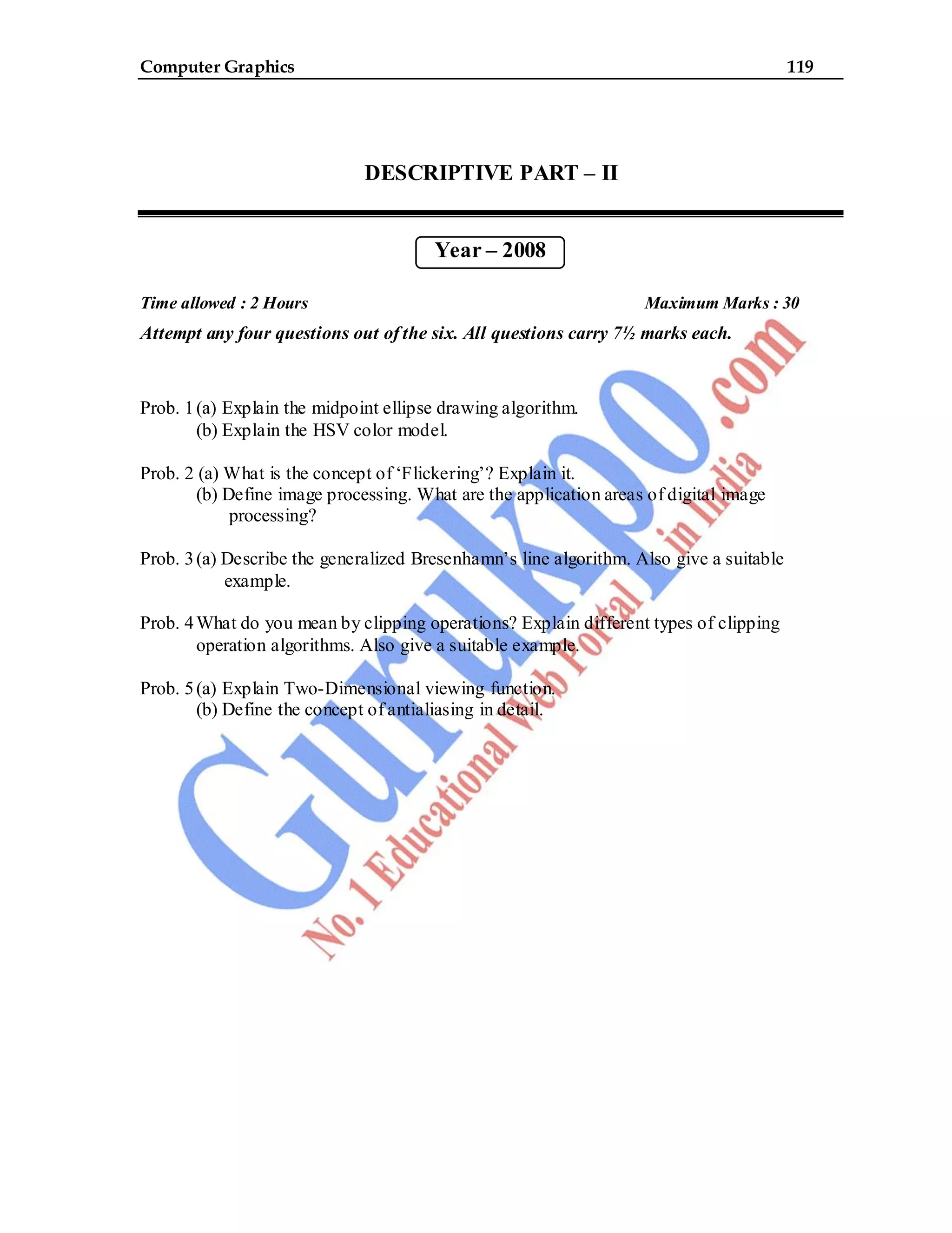 Computer Graphics 119
DESCRIPTIVE PART – II
Year – 2008
Time allowed : 2 Hours Maximum Marks : 30
Attempt any four questions out of the six. All questions carry 7½ marks each.
Prob. 1(a) Explain the midpoint ellipse drawing algorithm.
(b) Explain the HSV color model.
Prob. 2 (a) What is the concept of ‘Flickering’? Explain it.
(b) Define image processing. What are the application areas of digital image
processing?
Prob. 3(a) Describe the generalized Bresenhamn’s line algorithm. Also give a suitable
example.
Prob. 4What do you mean by clipping operations? Explain different types of clipping
operation algorithms. Also give a suitable example.
Prob. 5(a) Explain Two-Dimensional viewing function.
(b) Define the concept of antialiasing in detail.
 