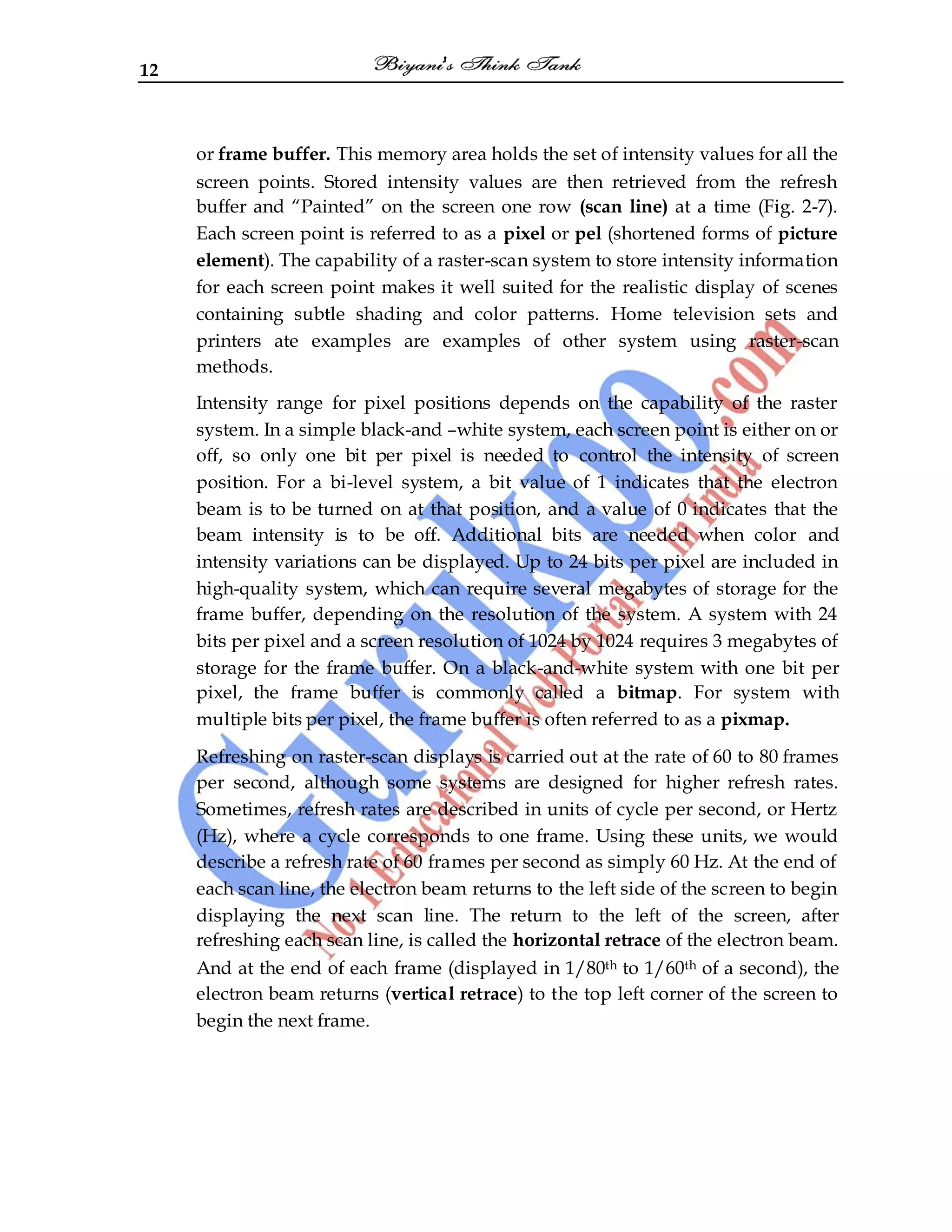 12
or frame buffer. This memory area holds the set of intensity values for all the
screen points. Stored intensity values are then retrieved from the refresh
buffer and “Painted” on the screen one row (scan line) at a time (Fig. 2-7).
Each screen point is referred to as a pixel or pel (shortened forms of picture
element). The capability of a raster-scan system to store intensity information
for each screen point makes it well suited for the realistic display of scenes
containing subtle shading and color patterns. Home television sets and
printers ate examples are examples of other system using raster-scan
methods.
Intensity range for pixel positions depends on the capability of the raster
system. In a simple black-and –white system, each screen point is either on or
off, so only one bit per pixel is needed to control the intensity of screen
position. For a bi-level system, a bit value of 1 indicates that the electron
beam is to be turned on at that position, and a value of 0 indicates that the
beam intensity is to be off. Additional bits are needed when color and
intensity variations can be displayed. Up to 24 bits per pixel are included in
high-quality system, which can require several megabytes of storage for the
frame buffer, depending on the resolution of the system. A system with 24
bits per pixel and a screen resolution of 1024 by 1024 requires 3 megabytes of
storage for the frame buffer. On a black-and-white system with one bit per
pixel, the frame buffer is commonly called a bitmap. For system with
multiple bits per pixel, the frame buffer is often referred to as a pixmap.
Refreshing on raster-scan displays is carried out at the rate of 60 to 80 frames
per second, although some systems are designed for higher refresh rates.
Sometimes, refresh rates are described in units of cycle per second, or Hertz
(Hz), where a cycle corresponds to one frame. Using these units, we would
describe a refresh rate of 60 frames per second as simply 60 Hz. At the end of
each scan line, the electron beam returns to the left side of the screen to begin
displaying the next scan line. The return to the left of the screen, after
refreshing each scan line, is called the horizontal retrace of the electron beam.
And at the end of each frame (displayed in 1/80th to 1/60th of a second), the
electron beam returns (vertical retrace) to the top left corner of the screen to
begin the next frame.
 