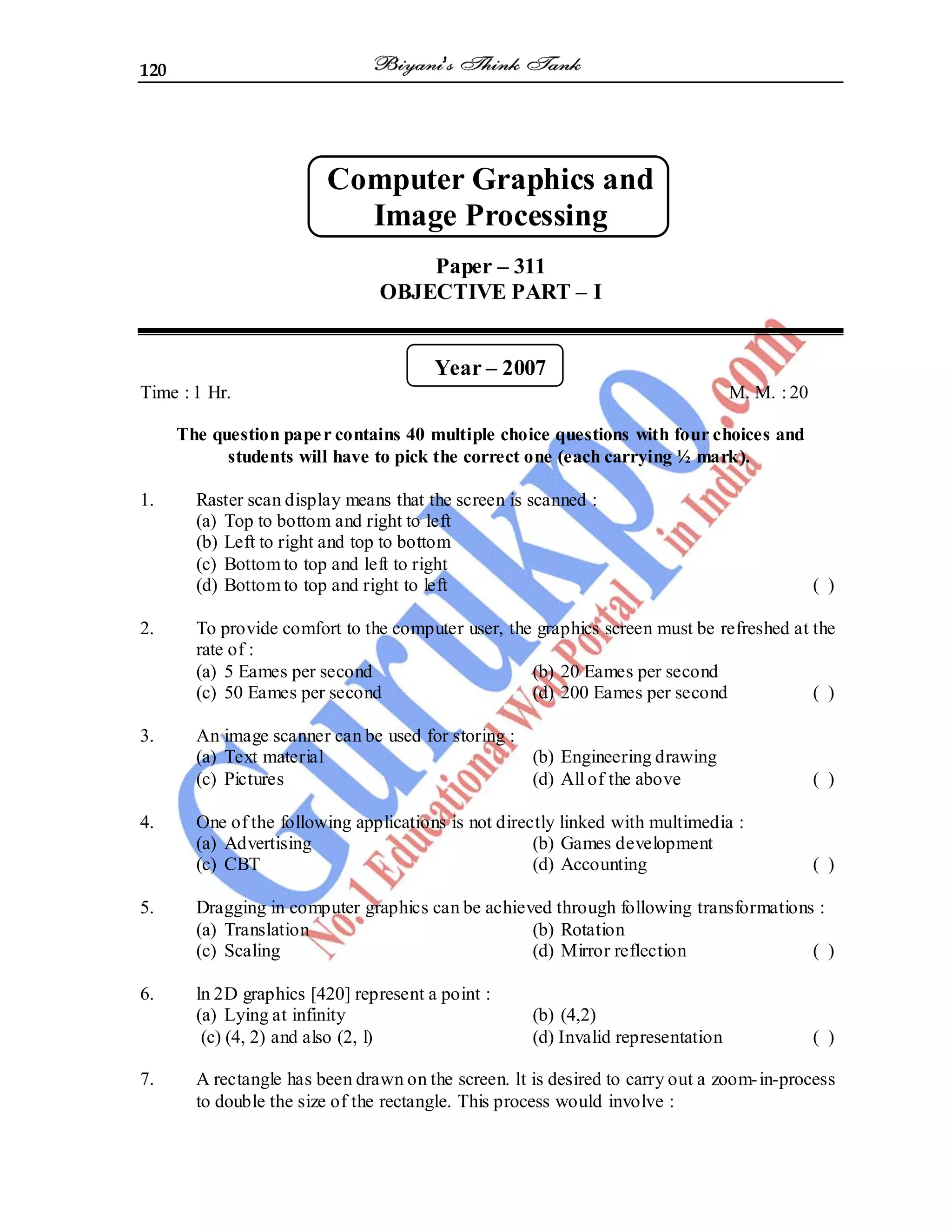 120
Computer Graphics and
Image Processing
Paper – 311
OBJECTIVE PART – I
Year – 2007
Time : 1 Hr. M. M. : 20
The question paper contains 40 multiple choice questions with four choices and
students will have to pick the correct one (each carrying ½ mark).
1. Raster scan display means that the screen is scanned :
(a) Top to bottom and right to left
(b) Left to right and top to bottom
(c) Bottom to top and left to right
(d) Bottom to top and right to left ( )
2. To provide comfort to the computer user, the graphics screen must be refreshed at the
rate of :
(a) 5 Eames per second (b) 20 Eames per second
(c) 50 Eames per second (d) 200 Eames per second ( )
3. An image scanner can be used for storing :
(a) Text material (b) Engineering drawing
(c) Pictures (d) All of the above ( )
4. One of the following applications is not directly linked with multimedia :
(a) Advertising (b) Games development
(c) CBT (d) Accounting ( )
5. Dragging in computer graphics can be achieved through following transformations :
(a) Translation (b) Rotation
(c) Scaling (d) Mirror reflection ( )
6. ln 2D graphics [420] represent a point :
(a) Lying at infinity (b) (4,2)
(c) (4, 2) and also (2, l) (d) Invalid representation ( )
7. A rectangle has been drawn on the screen. lt is desired to carry out a zoom-in-process
to double the size of the rectangle. This process would involve :
 