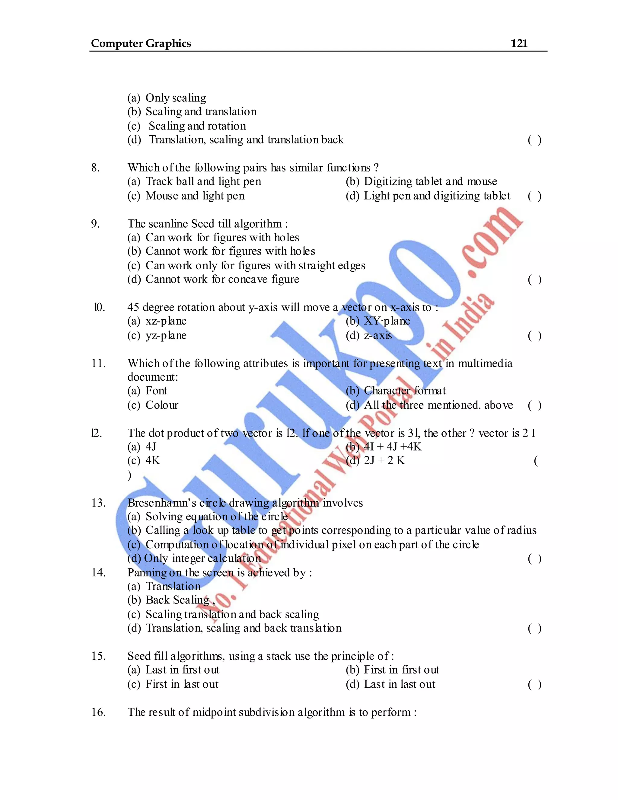 Computer Graphics 121
(a) Only scaling
(b) Scaling and translation
(c) Scaling and rotation
(d) Translation, scaling and translation back ( )
8. Which of the following pairs has similar functions ?
(a) Track ball and light pen (b) Digitizing tablet and mouse
(c) Mouse and light pen (d) Light pen and digitizing tablet ( )
9. The scanline Seed till algorithm :
(a) Can work for figures with holes
(b) Cannot work for figures with holes
(c) Can work only for figures with straight edges
(d) Cannot work for concave figure ( )
l0. 45 degree rotation about y-axis will move a vector on x-axis to :
(a) xz-plane (b) XY·plane
(c) yz-plane (d) z-axis ( )
11. Which of the following attributes is important for presenting text in multimedia
document:
(a) Font (b) Character format
(c) Colour (d) All the three mentioned. above ( )
l2. The dot product of two vector is l2. lf one of the vector is 3l, the other ? vector is 2 I
(a) 4J (b) 4I + 4J +4K
(c) 4K (d) 2J + 2 K (
)
13. Bresenhamn’s circle drawing algorithm involves
(a) Solving equation of the circle
(b) Calling a look up table to get points corresponding to a particular value of radius
(c) Computation of location of individual pixel on each part of the circle
(d) Only integer calculation ( )
14. Panning on the screen is achieved by :
(a) Translation
(b) Back Scaling ,
(c) Scaling translation and back scaling
(d) Translation, scaling and back translation ( )
15. Seed fill algorithms, using a stack use the principle of :
(a) Last in first out (b) First in first out
(c) First in last out (d) Last in last out ( )
16. The result of midpoint subdivision algorithm is to perform :
 