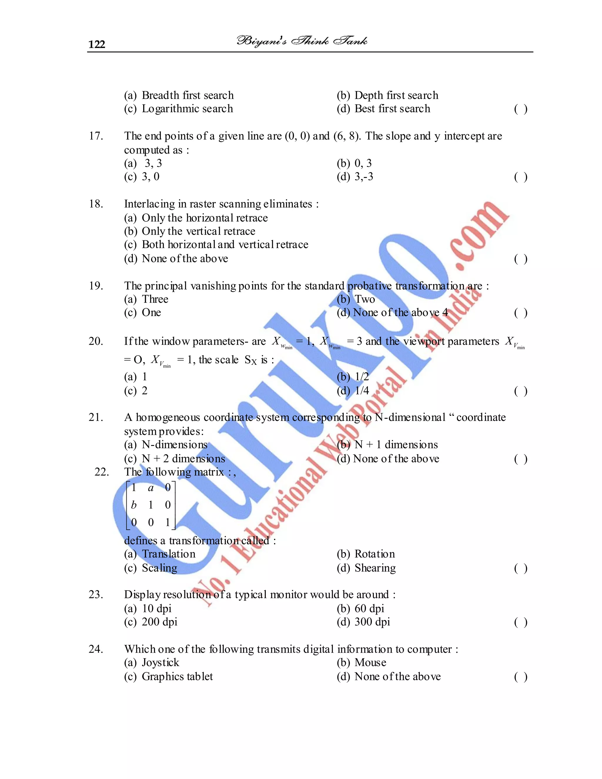 122
(a) Breadth first search (b) Depth first search
(c) Logarithmic search (d) Best first search ( )
17. The end points of a given line are (0, 0) and (6, 8). The slope and y intercept are
computed as :
(a) 3, 3 (b) 0, 3
(c) 3, 0 (d) 3,-3 ( )
18. Interlacing in raster scanning eliminates :
(a) Only the horizontal retrace
(b) Only the vertical retrace
(c) Both horizontal and vertical retrace
(d) None of the above ( )
19. The principal vanishing points for the standard probative transformation are :
(a) Three (b) Two
(c) One (d) None of the above 4 ( )
20. If the window parameters- are min
w
X = 1, min
w
X = 3 and the viewport parameters min
V
X
= O, min
V
X = 1, the scale SX is :
(a) 1 (b) 1/2
(c) 2 (d) 1/4 ( )
21. A homogeneous coordinate system corresponding to N-dimensional ― coordinate
system provides:
(a) N-dimensions (b) N + 1 dimensions
(c) N + 2 dimensions (d) None of the above ( )
22. The following matrix : ,
1 0
1 0
0 0 1
a
b
defines a transformation called :
(a) Translation (b) Rotation
(c) Scaling (d) Shearing ( )
23. Display resolution of a typical monitor would be around :
(a) 10 dpi (b) 60 dpi
(c) 200 dpi (d) 300 dpi ( )
24. Which one of the following transmits digital information to computer :
(a) Joystick (b) Mouse
(c) Graphics tablet (d) None of the above ( )
 