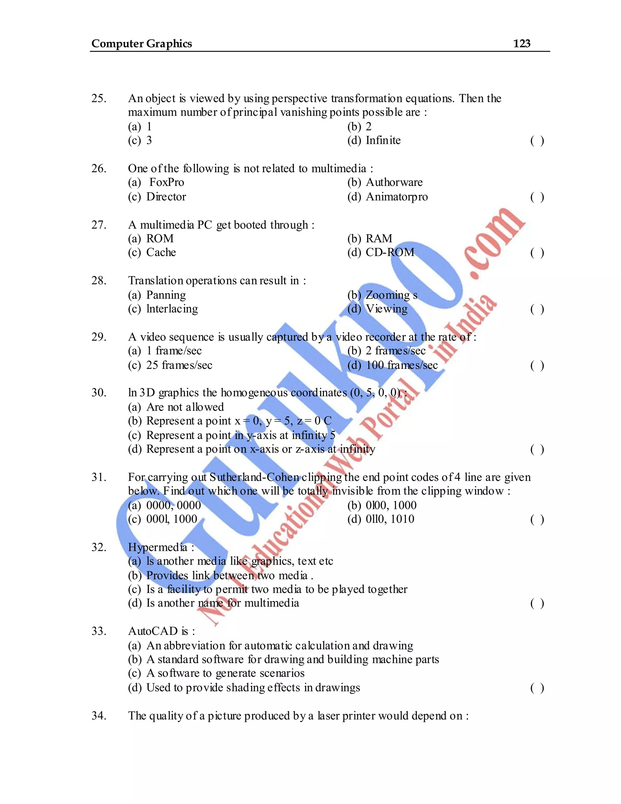 Computer Graphics 123
25. An object is viewed by using perspective transformation equations. Then the
maximum number of principal vanishing points possible are :
(a) 1 (b) 2
(c) 3 (d) Infinite ( )
26. One of the following is not related to multimedia :
(a) FoxPro (b) Authorware
(c) Director (d) Animatorpro ( )
27. A multimedia PC get booted through :
(a) ROM (b) RAM
(c) Cache (d) CD-ROM ( )
28. Translation operations can result in :
(a) Panning (b) Zooming s
(c) lnterlacing (d) Viewing ( )
29. A video sequence is usually captured by a video recorder at the rate of :
(a) 1 frame/sec (b) 2 frames/sec
(c) 25 frames/sec (d) 100 frames/sec ( )
30. ln 3D graphics the homogeneous coordinates (0, 5, 0, 0) :
(a) Are not allowed
(b) Represent a point x = 0, y = 5, z = 0 C
(c) Represent a point in y-axis at infinity 5
(d) Represent a point on x-axis or z-axis at infinity ( )
31. For carrying out Sutherland-Cohen clipping the end point codes of 4 line are given
below. Find out which one will be totally invisible from the clipping window :
(a) 0000, 0000 (b) 0l00, 1000
(c) 000l, 1000 (d) 0ll0, 1010 ( )
32. Hypermedia :
(a) ls another media like graphics, text etc
(b) Provides link between two media .
(c) Is a facility to permit two media to be played together
(d) Is another name for multimedia ( )
33. AutoCAD is :
(a) An abbreviation for automatic calculation and drawing
(b) A standard software for drawing and building machine parts
(c) A software to generate scenarios
(d) Used to provide shading effects in drawings ( )
34. The quality of a picture produced by a laser printer would depend on :
 