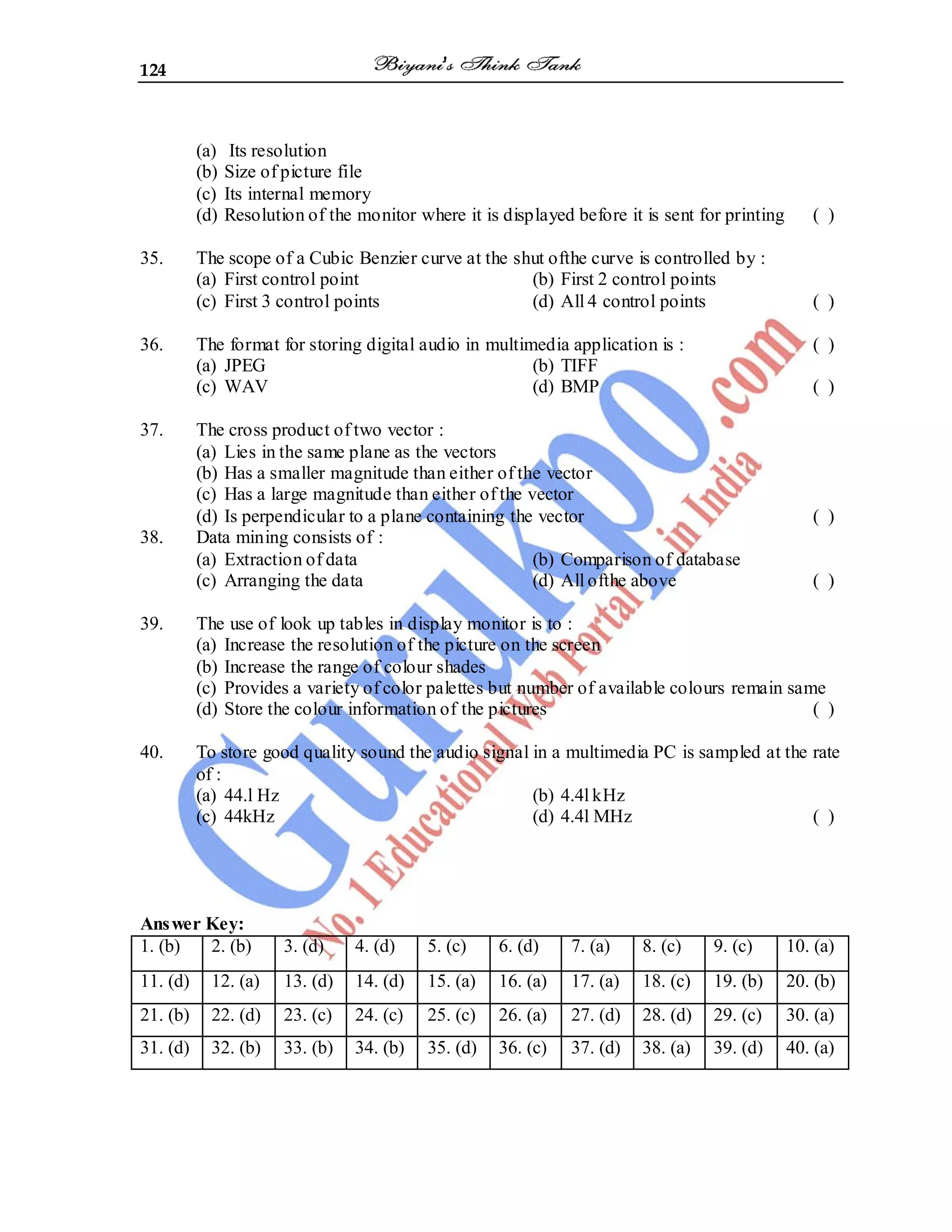 124
(a) Its resolution
(b) Size of picture file
(c) Its internal memory
(d) Resolution of the monitor where it is displayed before it is sent for printing ( )
35. The scope of a Cubic Benzier curve at the shut ofthe curve is controlled by :
(a) First control point (b) First 2 control points
(c) First 3 control points (d) All 4 control points ( )
36. The format for storing digital audio in multimedia application is : ( )
(a) JPEG (b) TIFF
(c) WAV (d) BMP ( )
37. The cross product of two vector :
(a) Lies in the same plane as the vectors
(b) Has a smaller magnitude than either of the vector
(c) Has a large magnitude than either of the vector
(d) Is perpendicular to a plane containing the vector ( )
38. Data mining consists of :
(a) Extraction of data (b) Comparison of database
(c) Arranging the data (d) All ofthe above ( )
39. The use of look up tables in display monitor is to :
(a) Increase the resolution of the picture on the screen
(b) Increase the range of colour shades
(c) Provides a variety of color palettes but number of available colours remain same
(d) Store the colour information of the pictures ( )
40. To store good quality sound the audio signal in a multimedia PC is sampled at the rate
of :
(a) 44.l Hz (b) 4.4l kHz
(c) 44kHz (d) 4.4l MHz ( )
Answer Key:
1. (b) 2. (b) 3. (d) 4. (d) 5. (c) 6. (d) 7. (a) 8. (c) 9. (c) 10. (a)
11. (d) 12. (a) 13. (d) 14. (d) 15. (a) 16. (a) 17. (a) 18. (c) 19. (b) 20. (b)
21. (b) 22. (d) 23. (c) 24. (c) 25. (c) 26. (a) 27. (d) 28. (d) 29. (c) 30. (a)
31. (d) 32. (b) 33. (b) 34. (b) 35. (d) 36. (c) 37. (d) 38. (a) 39. (d) 40. (a)
 