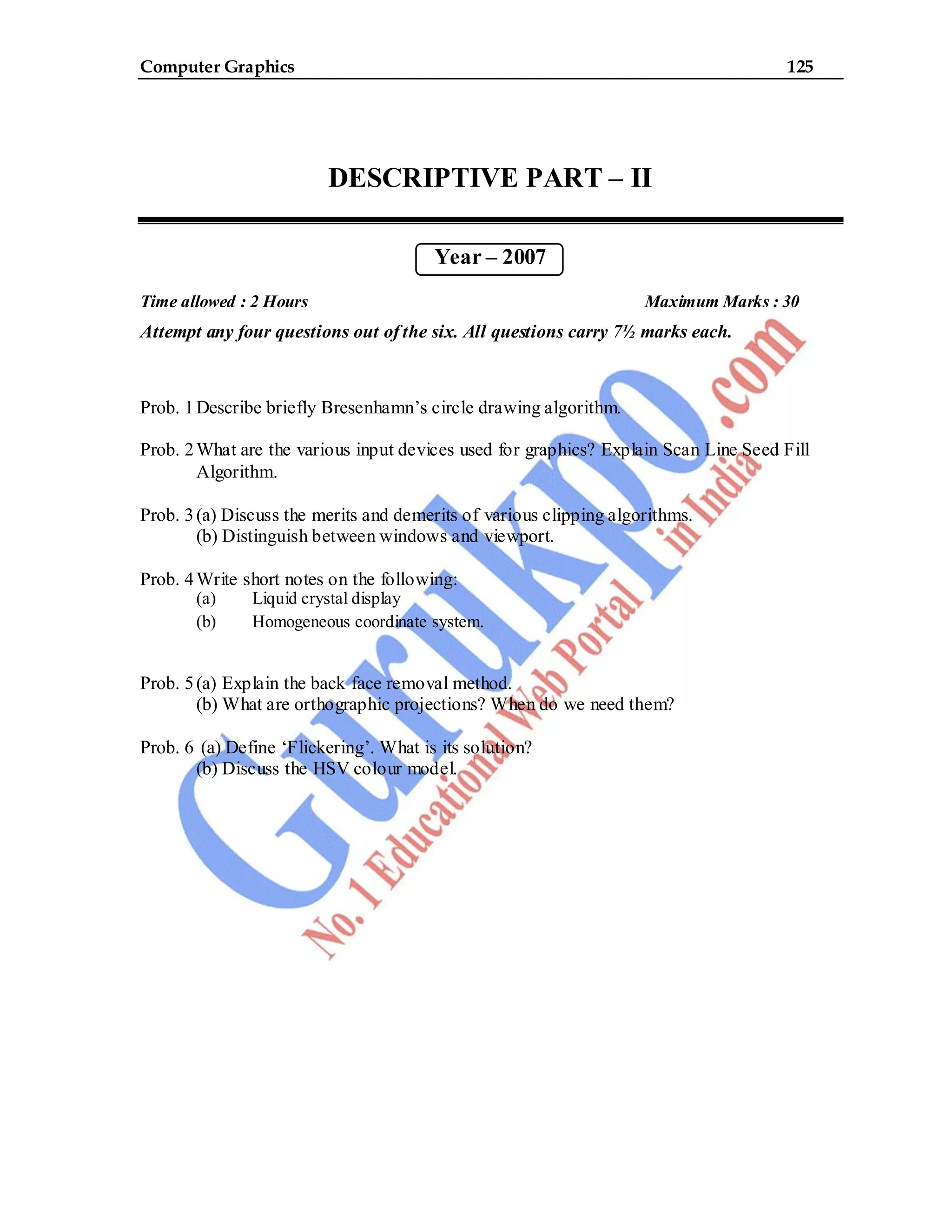 Computer Graphics 125
DESCRIPTIVE PART – II
Year – 2007
Time allowed : 2 Hours Maximum Marks : 30
Attempt any four questions out of the six. All questions carry 7½ marks each.
Prob. 1Describe briefly Bresenhamn’s circle drawing algorithm.
Prob. 2What are the various input devices used for graphics? Explain Scan Line Seed Fill
Algorithm.
Prob. 3(a) Discuss the merits and demerits of various clipping algorithms.
(b) Distinguish between windows and viewport.
Prob. 4Write short notes on the following:
(a) Liquid crystal display
(b) Homogeneous coordinate system.
Prob. 5(a) Explain the back face removal method.
(b) What are orthographic projections? When do we need them?
Prob. 6 (a) Define ‘Flickering’. What is its solution?
(b) Discuss the HSV colour model.
 