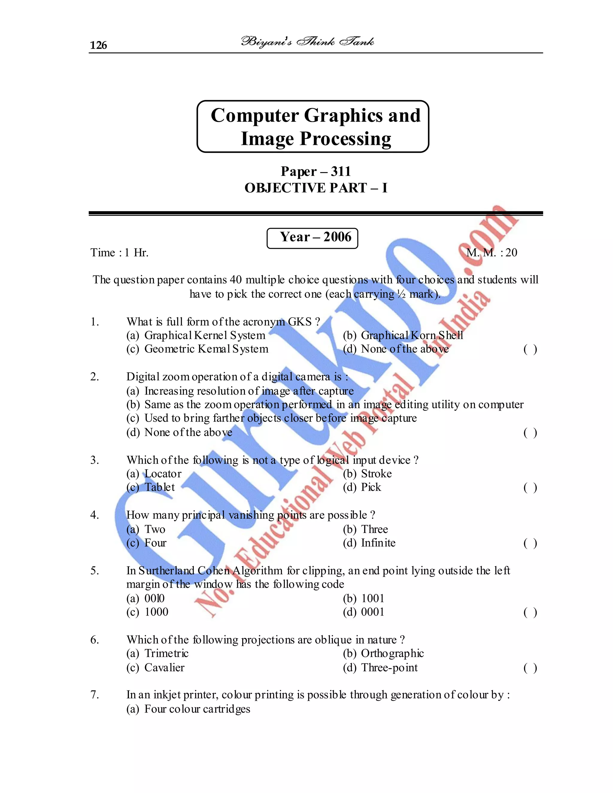126
Computer Graphics and
Image Processing
Paper – 311
OBJECTIVE PART – I
Year – 2006
Time : 1 Hr. M. M. : 20
The question paper contains 40 multiple choice questions with four choices and students will
have to pick the correct one (each carrying ½ mark).
1. What is full form of the acronym GKS ?
(a) Graphical Kernel System (b) Graphical Korn Shell
(c) Geometric Kemal System (d) None of the above ( )
2. Digital zoom operation of a digital camera is :
(a) Increasing resolution of image after capture
(b) Same as the zoom operation performed in an image editing utility on computer
(c) Used to bring farther objects closer before image capture
(d) None of the above ( )
3. Which of the following is not a type of logical input device ?
(a) Locator (b) Stroke
(c) Tablet (d) Pick ( )
4. How many principal vanishing points are possible ?
(a) Two (b) Three
(c) Four (d) Infinite ( )
5. In Surtherland Cohen Algorithm for clipping, an end point lying outside the left
margin of the window has the following code
(a) 00l0 (b) 1001
(c) 1000 (d) 0001 ( )
6. Which of the following projections are oblique in nature ?
(a) Trimetric (b) Orthographic
(c) Cavalier (d) Three-point ( )
7. In an inkjet printer, colour printing is possible through generation of colour by :
(a) Four colour cartridges
 