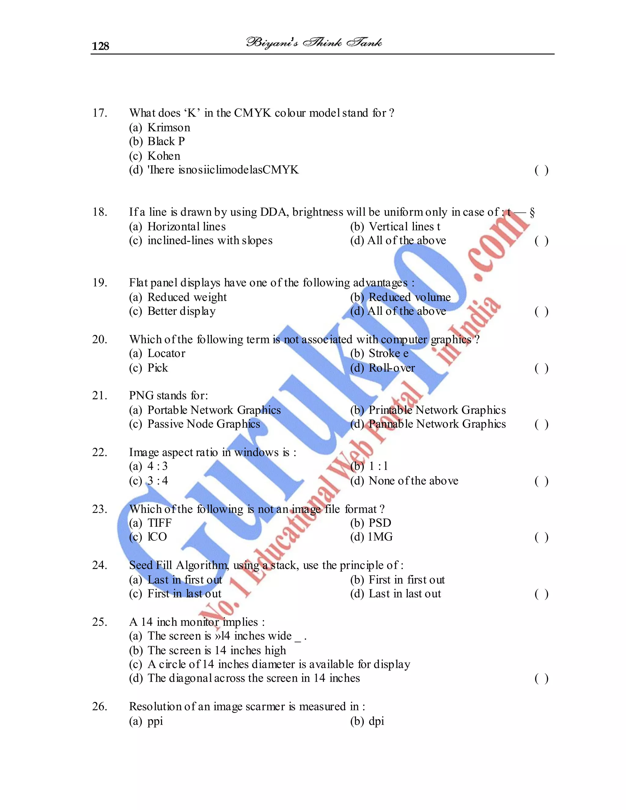 128
17. What does ‘K’ in the CMYK colour model stand for ?
(a) Krimson
(b) Black P
(c) Kohen
(d) 'Ihere isnosiiclimodelasCMYK ( )
18. If a line is drawn by using DDA, brightness will be uniform only in case of : t — §
(a) Horizontal lines (b) Vertical lines t
(c) inclined-lines with slopes (d) All of the above ( )
19. Flat panel displays have one of the following advantages :
(a) Reduced weight (b) Reduced volume
(c) Better display (d) All of the above ( )
20. Which of the following term is not associated with computer graphics ?
(a) Locator (b) Stroke e
(c) Pick (d) Roll-over ( )
21. PNG stands for:
(a) Portable Network Graphics (b) Printable Network Graphics
(c) Passive Node Graphics (d) Pannable Network Graphics ( )
22. Image aspect ratio in windows is :
(a) 4 : 3 (b) 1 : l
(c) 3 : 4 (d) None of the above ( )
23. Which of the following is not an image file format ?
(a) TIFF (b) PSD
(c) lCO (d) 1MG ( )
24. Seed Fill Algorithm, using a stack, use the principle of :
(a) Last in first out (b) First in first out
(c) First in last out (d) Last in last out ( )
25. A 14 inch monitor implies :
(a) The screen is »l4 inches wide _ .
(b) The screen is 14 inches high
(c) A circle of 14 inches diameter is available for display
(d) The diagonal across the screen in 14 inches ( )
26. Resolution of an image scarmer is measured in :
(a) ppi (b) dpi
 