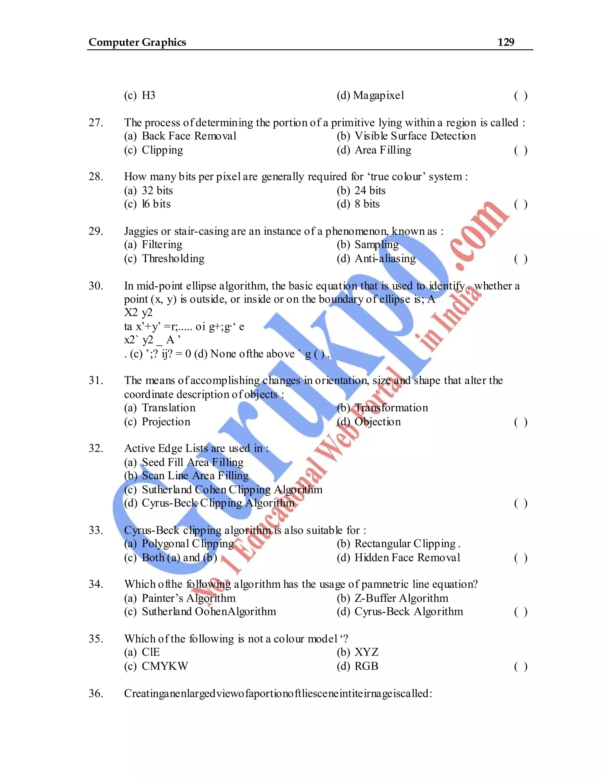 Computer Graphics 129
(c) H3 (d) Magapixel ( )
27. The process of determining the portion of a primitive lying within a region is called :
(a) Back Face Removal (b) Visible Surface Detection
(c) Clipping (d) Area Filling ( )
28. How many bits per pixel are generally required for ‘true colour’ system :
(a) 32 bits (b) 24 bits
(c) l6 bits (d) 8 bits ( )
29. Jaggies or stair-casing are an instance of a phenomenon, known as :
(a) Filtering (b) Sampling
(c) Thresholding (d) Anti-aliasing ( )
30. In mid-point ellipse algorithm, the basic equation that is used to identify . whether a
point (x, y) is outside, or inside or on the boundary of ellipse is; A
X2 y2
ta x’+y’ =r;..... oi g+;g·‘ e
x2` y2 _ A ’
. (c) ’;? ij? = 0 (d) None ofthe above ` g ( ) .
31. The means of accomplishing changes in orientation, size and shape that alter the
coordinate description of objects :
(a) Translation (b) Transformation
(c) Projection (d) Objection ( )
32. Active Edge Lists are used in :
(a) Seed Fill Area Filling
(b) Scan Line Area Filling
(c) Sutherland Cohen Clipping Algorithm
(d) Cyrus-Beck Clipping Algorithm ( )
33. Cyrus-Beck clipping algorithm is also suitable for :
(a) Polygonal Clipping (b) Rectangular Clipping .
(c) Both (a) and (b) (d) Hidden Face Removal ( )
34. Which ofthe following algorithm has the usage of pamnetric line equation?
(a) Painter’s Algorithm (b) Z-Buffer Algorithm
(c) Sutherland OohenAlgorithm (d) Cyrus-Beck Algorithm ( )
35. Which of the following is not a colour model ‘?
(a) ClE (b) XYZ
(c) CMYKW (d) RGB ( )
36. Creatinganenlargedviewofaportionoftliesceneintiteirnageiscalled:
 