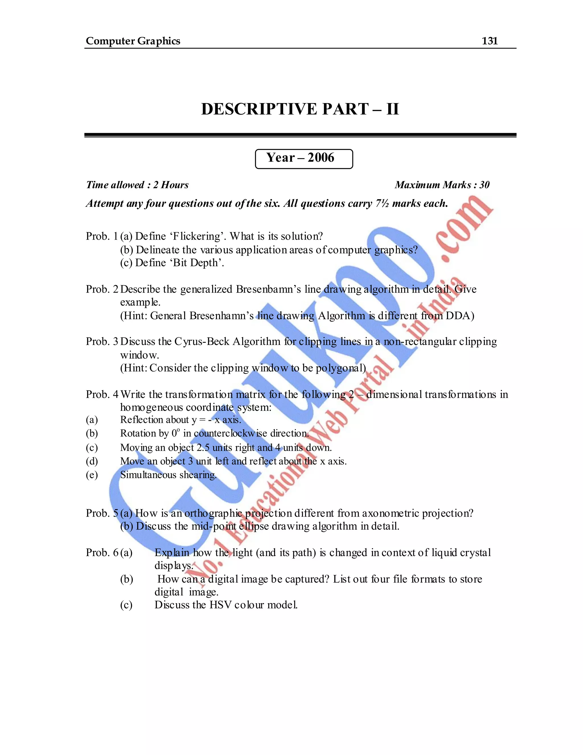 Computer Graphics 131
DESCRIPTIVE PART – II
Year – 2006
Time allowed : 2 Hours Maximum Marks : 30
Attempt any four questions out of the six. All questions carry 7½ marks each.
Prob. 1(a) Define ‘Flickering’. What is its solution?
(b) Delineate the various application areas of computer graphics?
(c) Define ‘Bit Depth’.
Prob. 2Describe the generalized Bresenbamn’s line drawing algorithm in detail. Give
example.
(Hint: General Bresenhamn’s line drawing Algorithm is different from DDA)
Prob. 3Discuss the Cyrus-Beck Algorithm for clipping lines in a non-rectangular clipping
window.
(Hint: Consider the clipping window to be polygonal)
Prob. 4Write the transformation matrix for the following 2 – dimensional transformations in
homogeneous coordinate system:
(a) Reflection about y = - x axis.
(b) Rotation by 0o
in counterclockwise direction.
(c) Moving an object 2.5 units right and 4 units down.
(d) Move an object 3 unit left and reflect about the x axis.
(e) Simultaneous shearing.
Prob. 5(a) How is an orthographic projection different from axonometric projection?
(b) Discuss the mid-point ellipse drawing algorithm in detail.
Prob. 6(a) Explain how the light (and its path) is changed in context of liquid crystal
displays.
(b) How can a digital image be captured? List out four file formats to store
digital image.
(c) Discuss the HSV colour model.
 