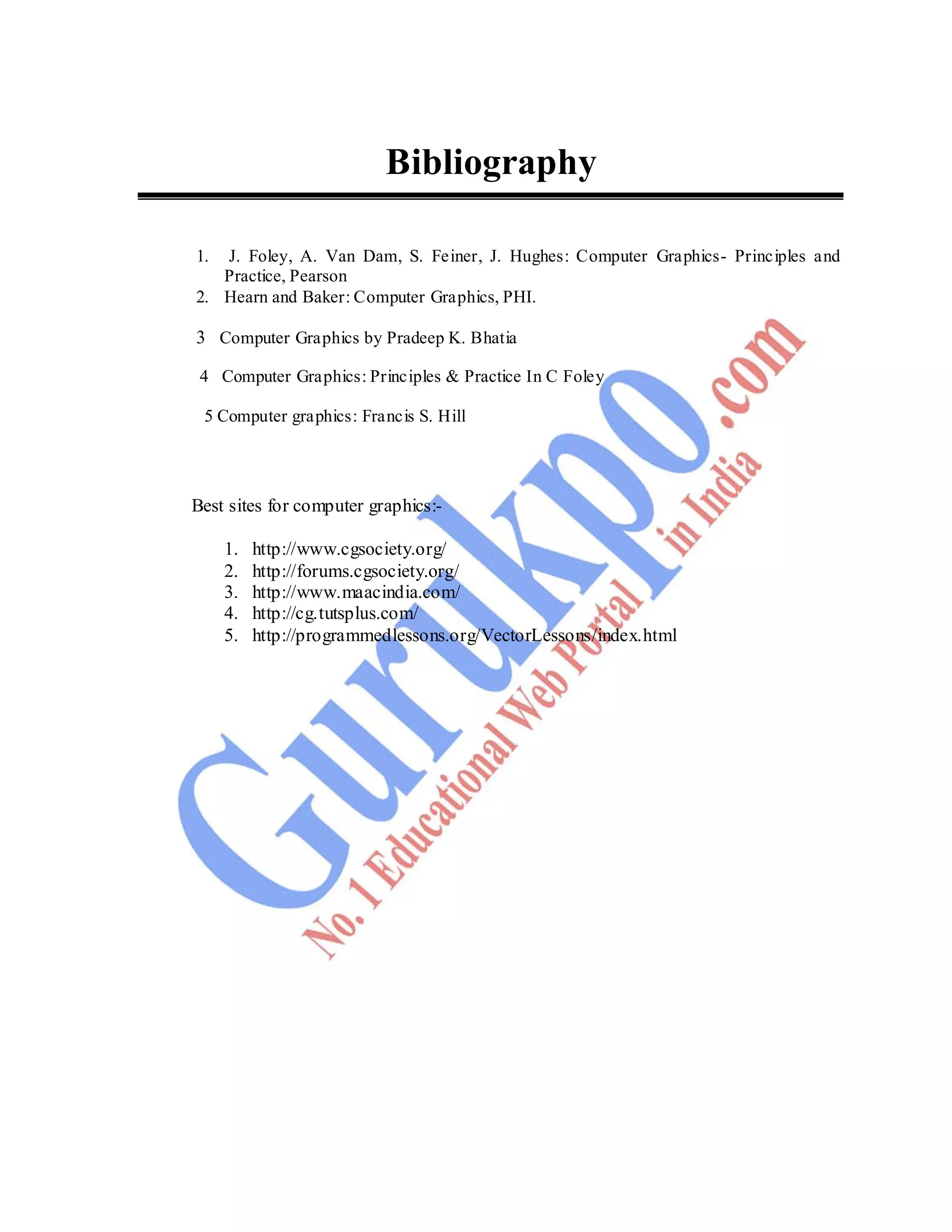 132
Bibliography
1. J. Foley, A. Van Dam, S. Feiner, J. Hughes: Computer Graphics- Principles and
Practice, Pearson
2. Hearn and Baker: Computer Graphics, PHI.
3 Computer Graphics by Pradeep K. Bhatia
4 Computer Graphics: Principles & Practice In C Foley
5 Computer graphics: Francis S. Hill
Best sites for computer graphics:-
1. http://www.cgsociety.org/
2. http://forums.cgsociety.org/
3. http://www.maacindia.com/
4. http://cg.tutsplus.com/
5. http://programmedlessons.org/VectorLessons/index.html
 