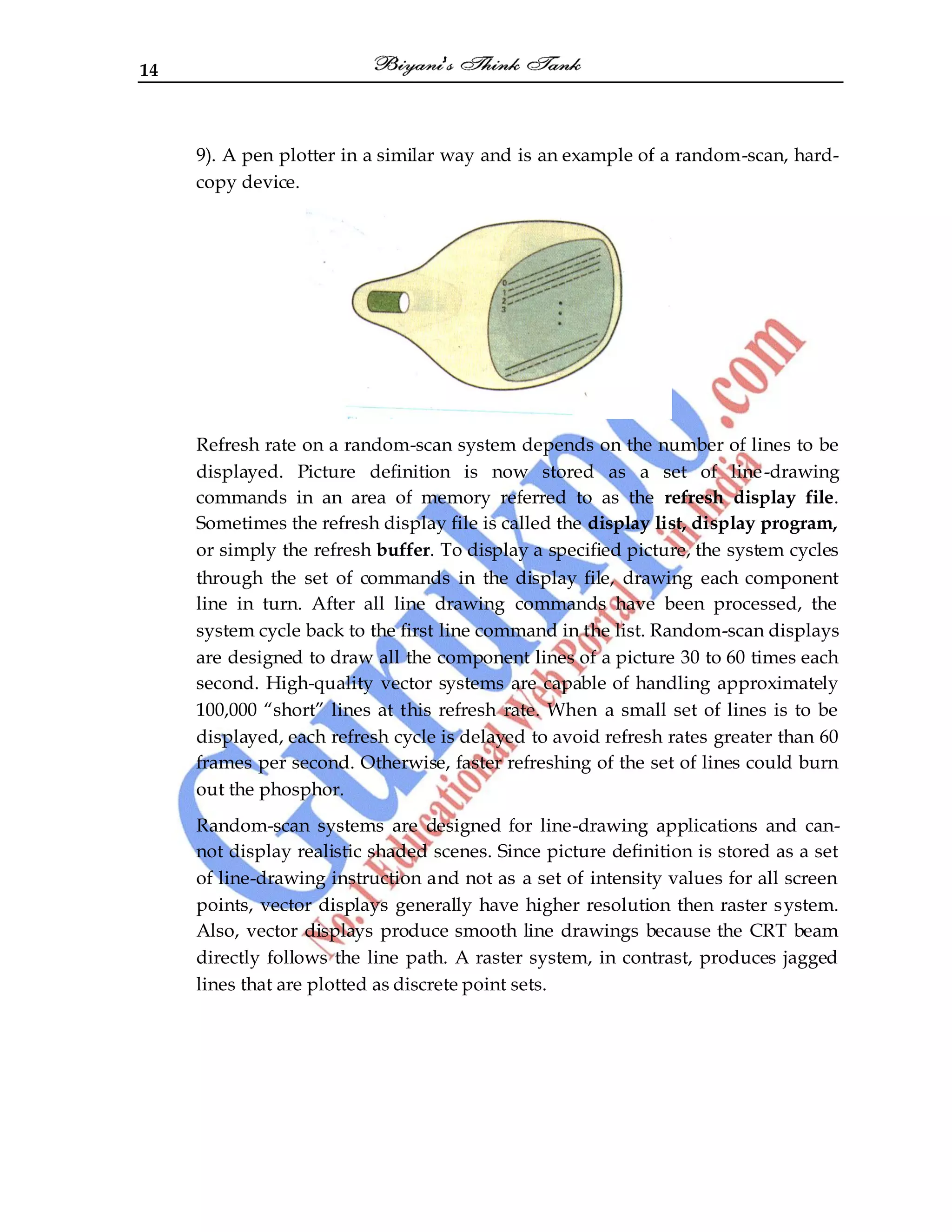 14
9). A pen plotter in a similar way and is an example of a random-scan, hard-
copy device.
Refresh rate on a random-scan system depends on the number of lines to be
displayed. Picture definition is now stored as a set of line-drawing
commands in an area of memory referred to as the refresh display file.
Sometimes the refresh display file is called the display list, display program,
or simply the refresh buffer. To display a specified picture, the system cycles
through the set of commands in the display file, drawing each component
line in turn. After all line drawing commands have been processed, the
system cycle back to the first line command in the list. Random-scan displays
are designed to draw all the component lines of a picture 30 to 60 times each
second. High-quality vector systems are capable of handling approximately
100,000 “short” lines at this refresh rate. When a small set of lines is to be
displayed, each refresh cycle is delayed to avoid refresh rates greater than 60
frames per second. Otherwise, faster refreshing of the set of lines could burn
out the phosphor.
Random-scan systems are designed for line-drawing applications and can-
not display realistic shaded scenes. Since picture definition is stored as a set
of line-drawing instruction and not as a set of intensity values for all screen
points, vector displays generally have higher resolution then raster system.
Also, vector displays produce smooth line drawings because the CRT beam
directly follows the line path. A raster system, in contrast, produces jagged
lines that are plotted as discrete point sets.
 