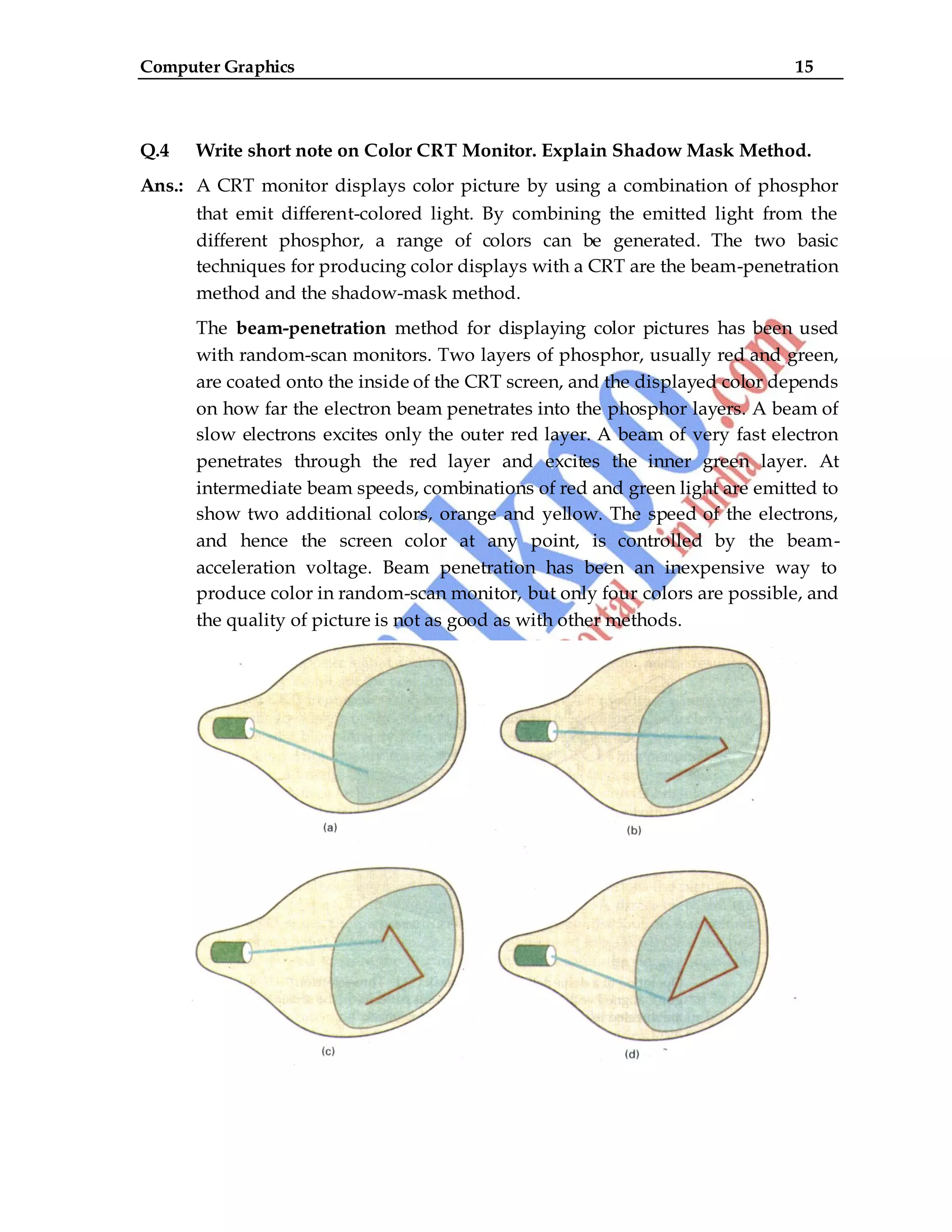 Computer Graphics 15
Q.4 Write short note on Color CRT Monitor. Explain Shadow Mask Method.
Ans.: A CRT monitor displays color picture by using a combination of phosphor
that emit different-colored light. By combining the emitted light from the
different phosphor, a range of colors can be generated. The two basic
techniques for producing color displays with a CRT are the beam-penetration
method and the shadow-mask method.
The beam-penetration method for displaying color pictures has been used
with random-scan monitors. Two layers of phosphor, usually red and green,
are coated onto the inside of the CRT screen, and the displayed color depends
on how far the electron beam penetrates into the phosphor layers. A beam of
slow electrons excites only the outer red layer. A beam of very fast electron
penetrates through the red layer and excites the inner green layer. At
intermediate beam speeds, combinations of red and green light are emitted to
show two additional colors, orange and yellow. The speed of the electrons,
and hence the screen color at any point, is controlled by the beam-
acceleration voltage. Beam penetration has been an inexpensive way to
produce color in random-scan monitor, but only four colors are possible, and
the quality of picture is not as good as with other methods.
 