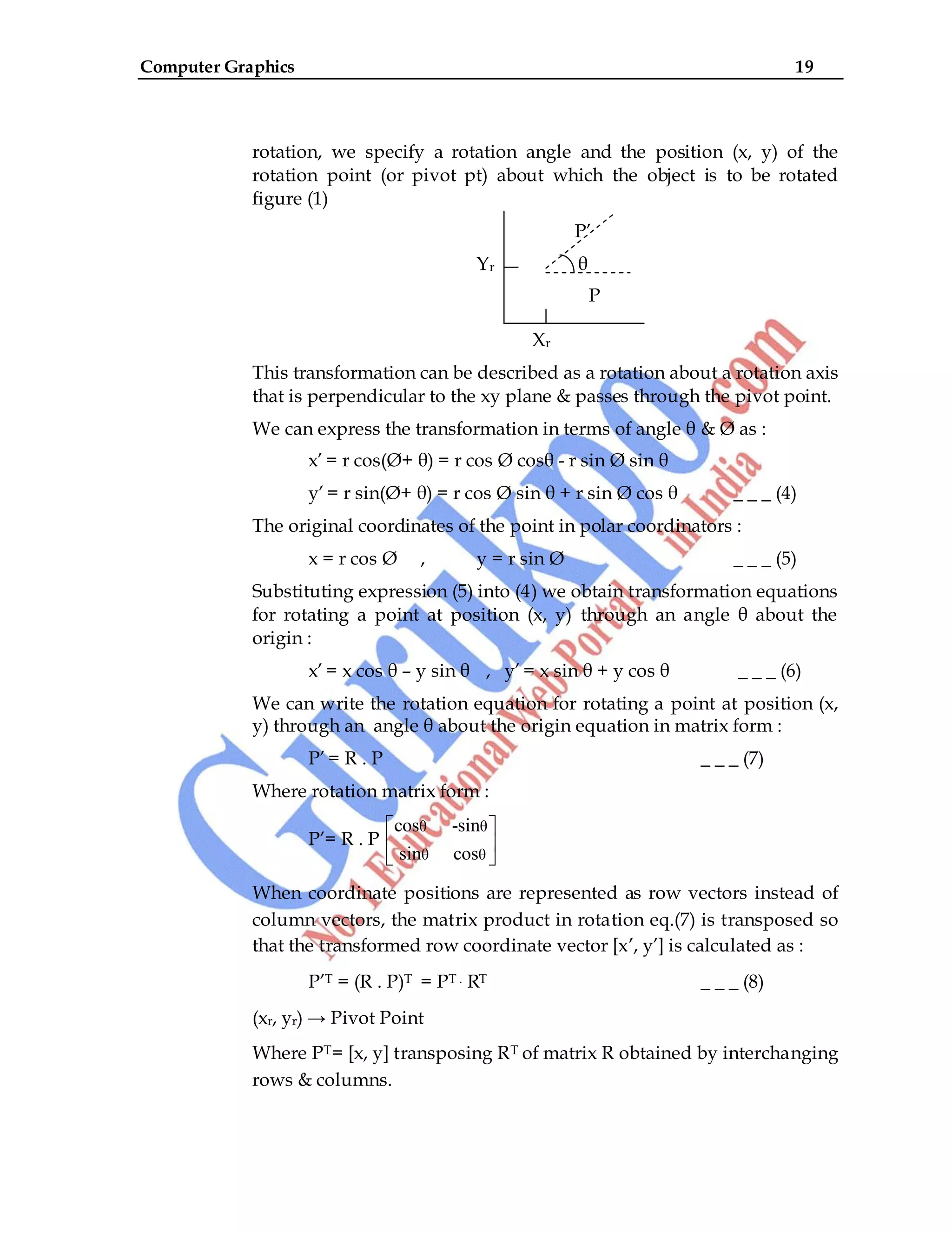 Computer Graphics 19
rotation, we specify a rotation angle and the position (x, y) of the
rotation point (or pivot pt) about which the object is to be rotated
figure (1)
P‟
Yr θ
P
Xr
This transformation can be described as a rotation about a rotation axis
that is perpendicular to the xy plane & passes through the pivot point.
We can express the transformation in terms of angle θ & Ø as :
x‟ = r cos(Ø+ θ) = r cos Ø cosθ - r sin Ø sin θ
y‟ = r sin(Ø+ θ) = r cos Ø sin θ + r sin Ø cos θ _ _ _ (4)
The original coordinates of the point in polar coordinators :
x = r cos Ø , y = r sin Ø _ _ _ (5)
Substituting expression (5) into (4) we obtain transformation equations
for rotating a point at position (x, y) through an angle θ about the
origin :
x‟ = x cos θ – y sin θ , y‟ = x sin θ + y cos θ _ _ _ (6)
We can write the rotation equation for rotating a point at position (x,
y) through an angle θ about the origin equation in matrix form :
P‟ = R . P _ _ _ (7)
Where rotation matrix form :
P‟= R . P
θ θ
θ θ
cos -sin
sin cos
When coordinate positions are represented as row vectors instead of
column vectors, the matrix product in rotation eq.(7) is transposed so
that the transformed row coordinate vector [x‟, y‟] is calculated as :
P‟T = (R . P)T = PT . RT _ _ _ (8)
(xr, yr) → Pivot Point
Where PT= [x, y] transposing RT of matrix R obtained by interchanging
rows & columns.
 