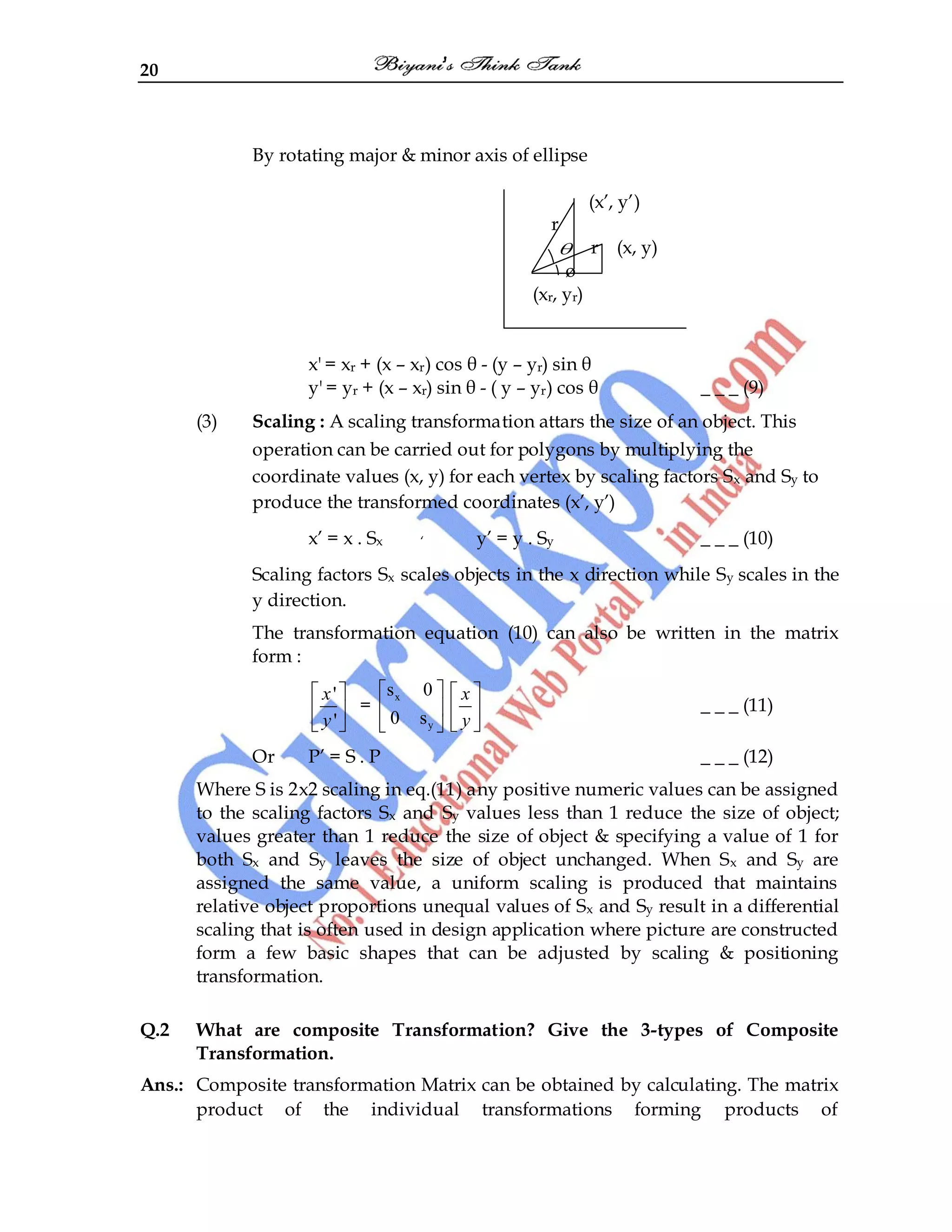 20
By rotating major & minor axis of ellipse
(x‟, y‟)
r
r (x, y)
ø
(xr, yr)
x' = xr + (x – xr) cos θ - (y – yr) sin θ
y' = yr + (x – xr) sin θ - ( y – yr) cos θ _ _ _ (9)
(3) Scaling : A scaling transformation attars the size of an object. This
operation can be carried out for polygons by multiplying the
coordinate values (x, y) for each vertex by scaling factors Sx and Sy to
produce the transformed coordinates (x‟, y‟)
x‟ = x . Sx „ y‟ = y . Sy _ _ _ (10)
Scaling factors Sx scales objects in the x direction while Sy scales in the
y direction.
The transformation equation (10) can also be written in the matrix
form :
'
'
x
y
=
x
y
s 0
0 s
x
y
_ _ _ (11)
Or P‟ = S . P _ _ _ (12)
Where S is 2x2 scaling in eq.(11) any positive numeric values can be assigned
to the scaling factors Sx and Sy values less than 1 reduce the size of object;
values greater than 1 reduce the size of object & specifying a value of 1 for
both Sx and Sy leaves the size of object unchanged. When Sx and Sy are
assigned the same value, a uniform scaling is produced that maintains
relative object proportions unequal values of Sx and Sy result in a differential
scaling that is often used in design application where picture are constructed
form a few basic shapes that can be adjusted by scaling & positioning
transformation.
Q.2 What are composite Transformation? Give the 3-types of Composite
Transformation.
Ans.: Composite transformation Matrix can be obtained by calculating. The matrix
product of the individual transformations forming products of
 