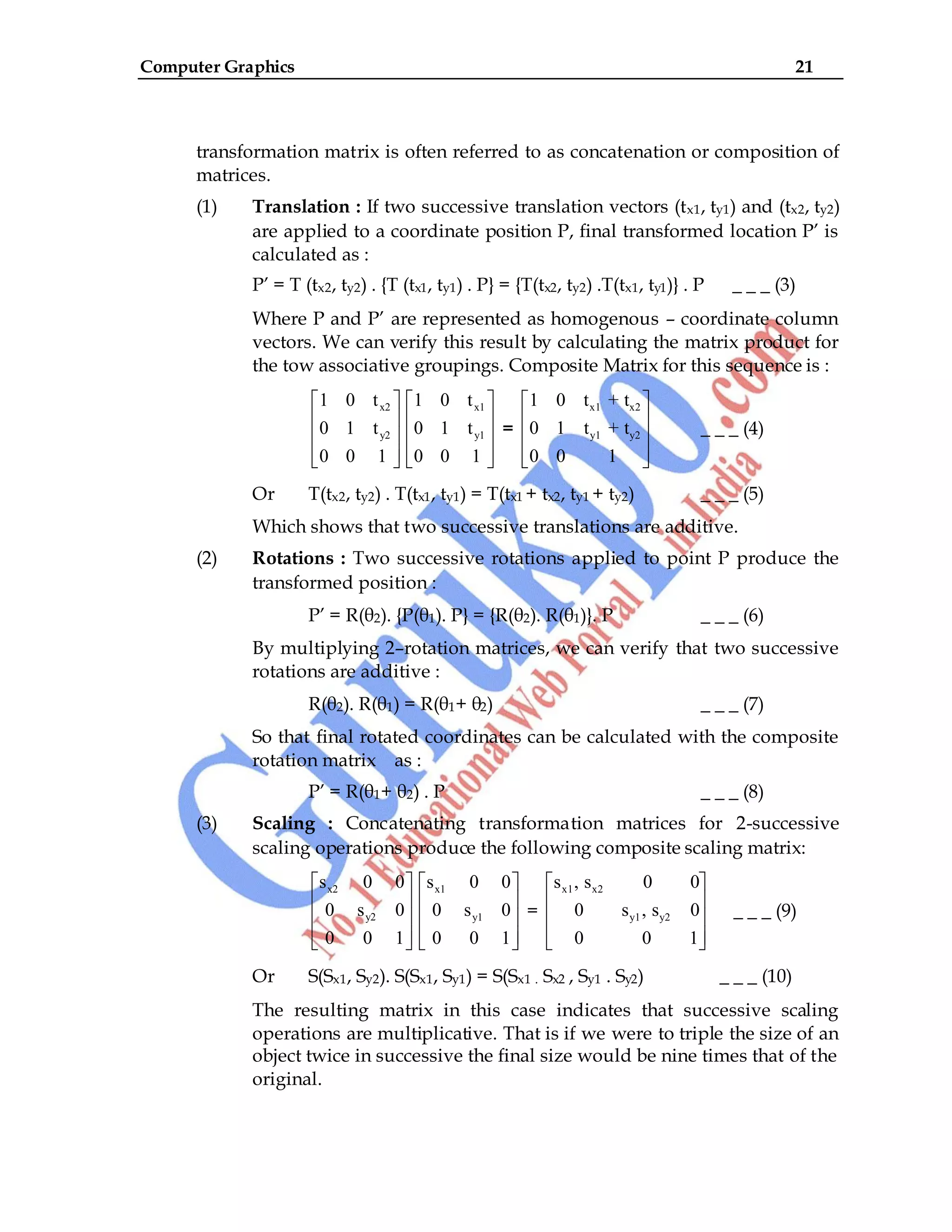 Computer Graphics 21
transformation matrix is often referred to as concatenation or composition of
matrices.
(1) Translation : If two successive translation vectors (tx1, ty1) and (tx2, ty2)
are applied to a coordinate position P, final transformed location P‟ is
calculated as :
P‟ = T (tx2, ty2) . {T (tx1, ty1) . P} = {T(tx2, ty2) .T(tx1, ty1)} . P _ _ _ (3)
Where P and P‟ are represented as homogenous – coordinate column
vectors. We can verify this result by calculating the matrix product for
the tow associative groupings. Composite Matrix for this sequence is :
x2
y2
1 0 t
0 1 t
0 0 1
x1
y1
1 0 t
0 1 t
0 0 1
=
x1 x2
y1 y2
1 0 t + t
0 1 t + t
0 0 1
_ _ _ (4)
Or T(tx2, ty2) . T(tx1, ty1) = T(tx1 + tx2, ty1 + ty2) _ _ _ (5)
Which shows that two successive translations are additive.
(2) Rotations : Two successive rotations applied to point P produce the
transformed position :
P‟ = R(θ2). {P(θ1). P} = {R(θ2). R(θ1)}. P _ _ _ (6)
By multiplying 2–rotation matrices, we can verify that two successive
rotations are additive :
R(θ2). R(θ1) = R(θ1+ θ2) _ _ _ (7)
So that final rotated coordinates can be calculated with the composite
rotation matrix as :
P‟ = R(θ1+ θ2) . P _ _ _ (8)
(3) Scaling : Concatenating transformation matrices for 2-successive
scaling operations produce the following composite scaling matrix:
x2
y2
s 0 0
0 s 0
0 0 1
x1
y1
s 0 0
0 s 0
0 0 1
=
x1 x2
y1 y2
s , s 0 0
0 s , s 0
0 0 1
_ _ _ (9)
Or S(Sx1, Sy2). S(Sx1, Sy1) = S(Sx1 . Sx2 , Sy1 . Sy2) _ _ _ (10)
The resulting matrix in this case indicates that successive scaling
operations are multiplicative. That is if we were to triple the size of an
object twice in successive the final size would be nine times that of the
original.
 
