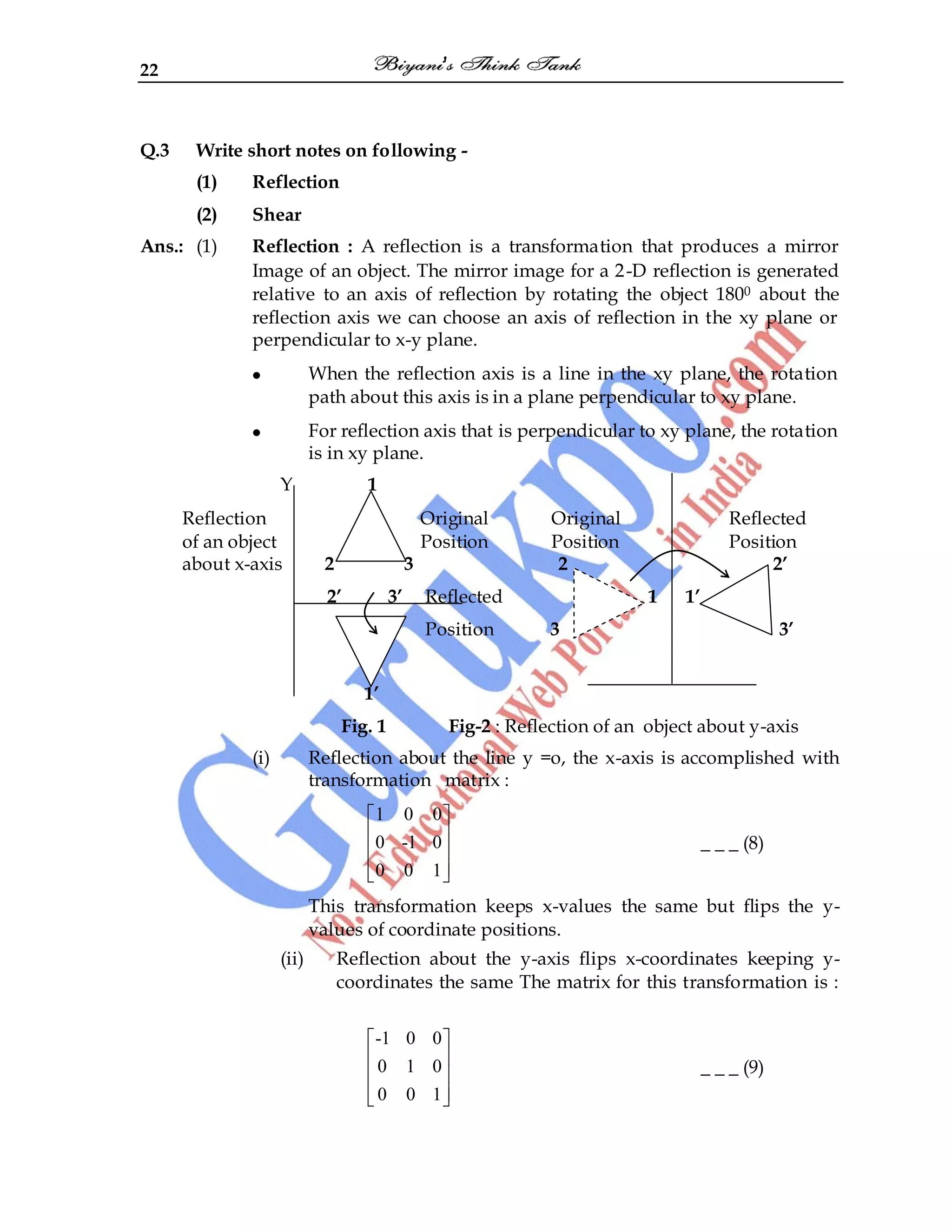 22
Q.3 Write short notes on following -
(1) Reflection
(2) Shear
Ans.: (1) Reflection : A reflection is a transformation that produces a mirror
Image of an object. The mirror image for a 2-D reflection is generated
relative to an axis of reflection by rotating the object 1800 about the
reflection axis we can choose an axis of reflection in the xy plane or
perpendicular to x-y plane.
When the reflection axis is a line in the xy plane, the rotation
path about this axis is in a plane perpendicular to xy plane.
For reflection axis that is perpendicular to xy plane, the rotation
is in xy plane.
Y 1
Reflection Original Original Reflected
of an object Position Position Position
about x-axis 2 3 2 2’
2’ 3’ Reflected 1 1’
Position 3 3’
1’
Fig. 1 Fig-2 : Reflection of an object about y-axis
(i) Reflection about the line y =o, the x-axis is accomplished with
transformation matrix :
1 0 0
0 -1 0
0 0 1
_ _ _ (8)
This transformation keeps x-values the same but flips the y-
values of coordinate positions.
(ii) Reflection about the y-axis flips x-coordinates keeping y-
coordinates the same The matrix for this transformation is :
-1 0 0
0 1 0
0 0 1
_ _ _ (9)
 