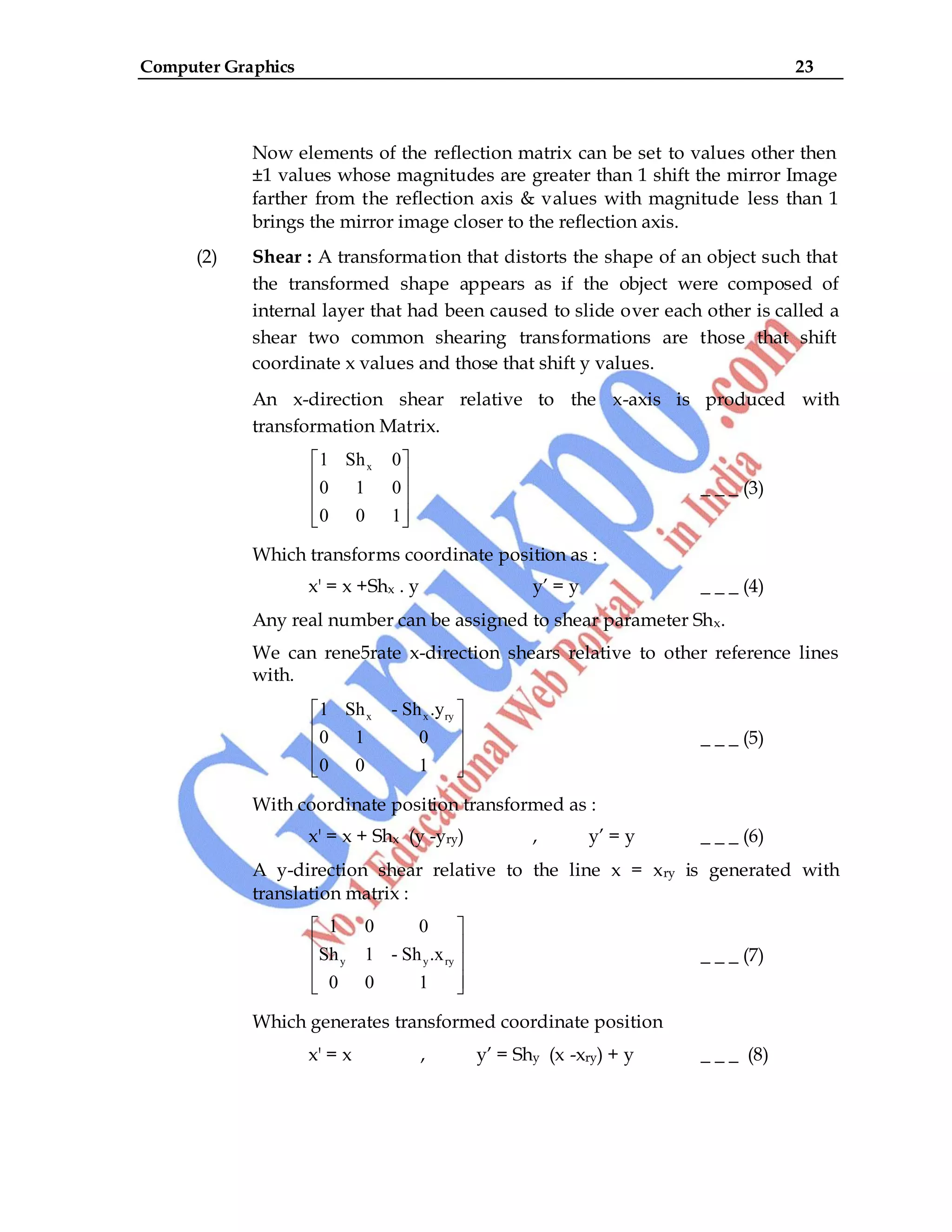 Computer Graphics 23
Now elements of the reflection matrix can be set to values other then
±1 values whose magnitudes are greater than 1 shift the mirror Image
farther from the reflection axis & values with magnitude less than 1
brings the mirror image closer to the reflection axis.
(2) Shear : A transformation that distorts the shape of an object such that
the transformed shape appears as if the object were composed of
internal layer that had been caused to slide over each other is called a
shear two common shearing transformations are those that shift
coordinate x values and those that shift y values.
An x-direction shear relative to the x-axis is produced with
transformation Matrix.
x
1 Sh 0
0 1 0
0 0 1
_ _ _ (3)
Which transforms coordinate position as :
x' = x +Shx . y y‟ = y _ _ _ (4)
Any real number can be assigned to shear parameter Shx.
We can rene5rate x-direction shears relative to other reference lines
with.
x x ry
1 Sh - Sh .y
0 1 0
0 0 1
_ _ _ (5)
With coordinate position transformed as :
x' = x + Shx (y -yry) , y‟ = y _ _ _ (6)
A y-direction shear relative to the line x = xry is generated with
translation matrix :
y y ry
1 0 0
Sh 1 - Sh .x
0 0 1
_ _ _ (7)
Which generates transformed coordinate position
x' = x , y‟ = Shy (x -xry) + y _ _ _ (8)
 