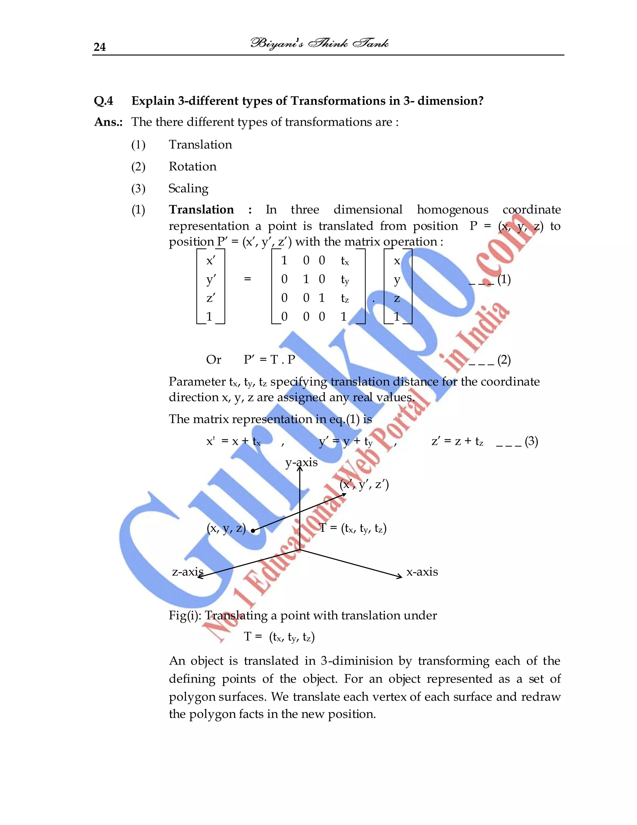 24
Q.4 Explain 3-different types of Transformations in 3- dimension?
Ans.: The there different types of transformations are :
(1) Translation
(2) Rotation
(3) Scaling
(1) Translation : In three dimensional homogenous coordinate
representation a point is translated from position P = (x, y, z) to
position P‟ = (x‟, y‟, z‟) with the matrix operation :
x‟ 1 0 0 tx x
y‟ = 0 1 0 ty y _ _ _ (1)
z‟ 0 0 1 tz . z
1 0 0 0 1 1
Or P‟ = T . P _ _ _ (2)
Parameter tx, ty, tz specifying translation distance for the coordinate
direction x, y, z are assigned any real values.
The matrix representation in eq.(1) is
x' = x + tx , y‟ = y + ty , z‟ = z + tz _ _ _ (3)
y-axis
(x‟, y‟, z‟)
(x, y, z) T = (tx, ty, tz)
z-axis x-axis
Fig(i): Translating a point with translation under
T = (tx, ty, tz)
An object is translated in 3-diminision by transforming each of the
defining points of the object. For an object represented as a set of
polygon surfaces. We translate each vertex of each surface and redraw
the polygon facts in the new position.
 