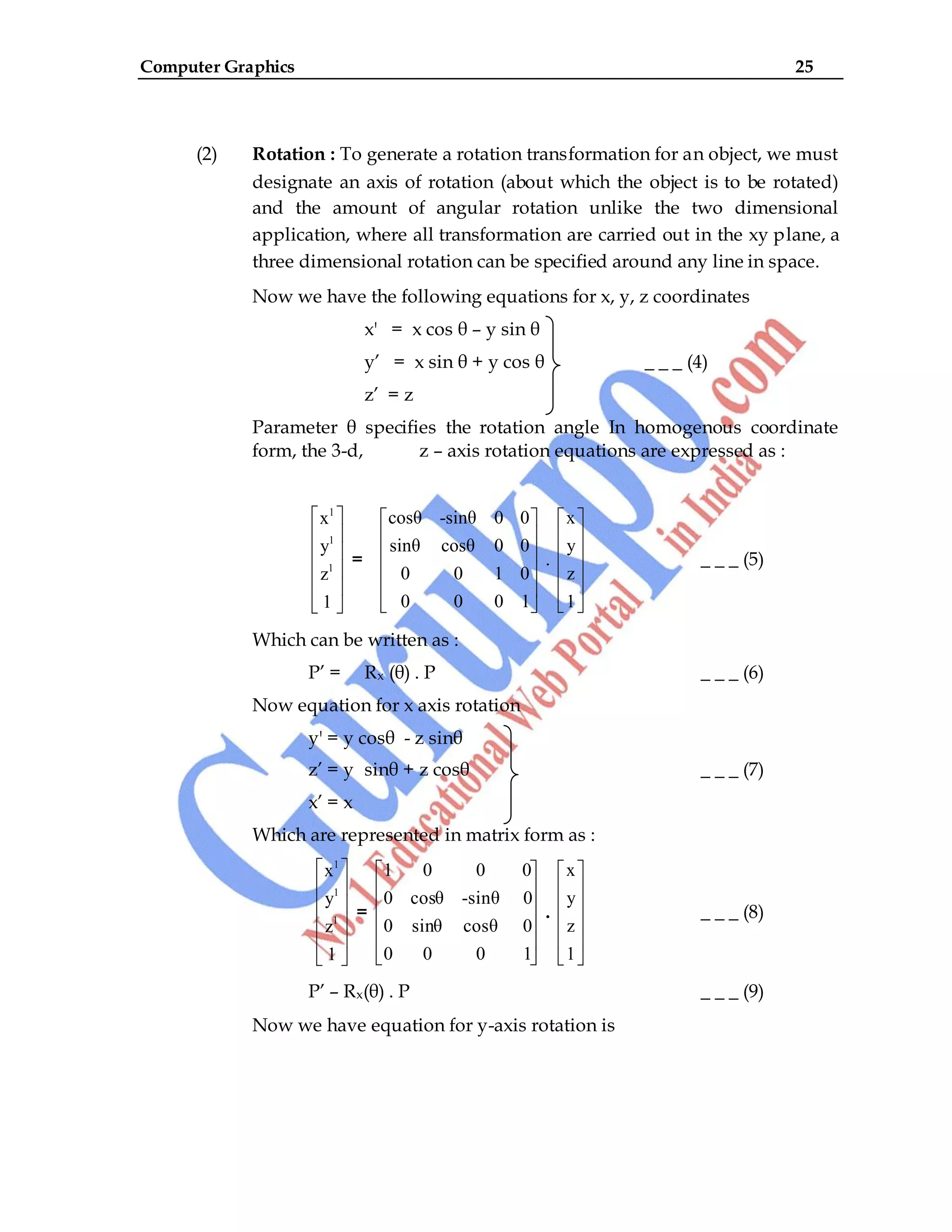 Computer Graphics 25
(2) Rotation : To generate a rotation transformation for an object, we must
designate an axis of rotation (about which the object is to be rotated)
and the amount of angular rotation unlike the two dimensional
application, where all transformation are carried out in the xy plane, a
three dimensional rotation can be specified around any line in space.
Now we have the following equations for x, y, z coordinates
x' = x cos θ – y sin θ
y‟ = x sin θ + y cos θ _ _ _ (4)
z‟ = z
Parameter θ specifies the rotation angle In homogenous coordinate
form, the 3-d, z – axis rotation equations are expressed as :
1
1
1
x
y
z
1
=
cosθ -sinθ 0 0
sinθ cosθ 0 0
0 0 1 0
0 0 0 1
.
x
y
z
1
_ _ _ (5)
Which can be written as :
P‟ = Rx (θ) . P _ _ _ (6)
Now equation for x axis rotation
y' = y cosθ - z sinθ
z‟ = y sinθ + z cosθ _ _ _ (7)
x‟ = x
Which are represented in matrix form as :
1
1
1
x
y
z
1
=
1 0 0 0
0 cosθ -sinθ 0
0 sinθ cosθ 0
0 0 0 1
.
x
y
z
1
_ _ _ (8)
P‟ – Rx(θ) . P _ _ _ (9)
Now we have equation for y-axis rotation is
 