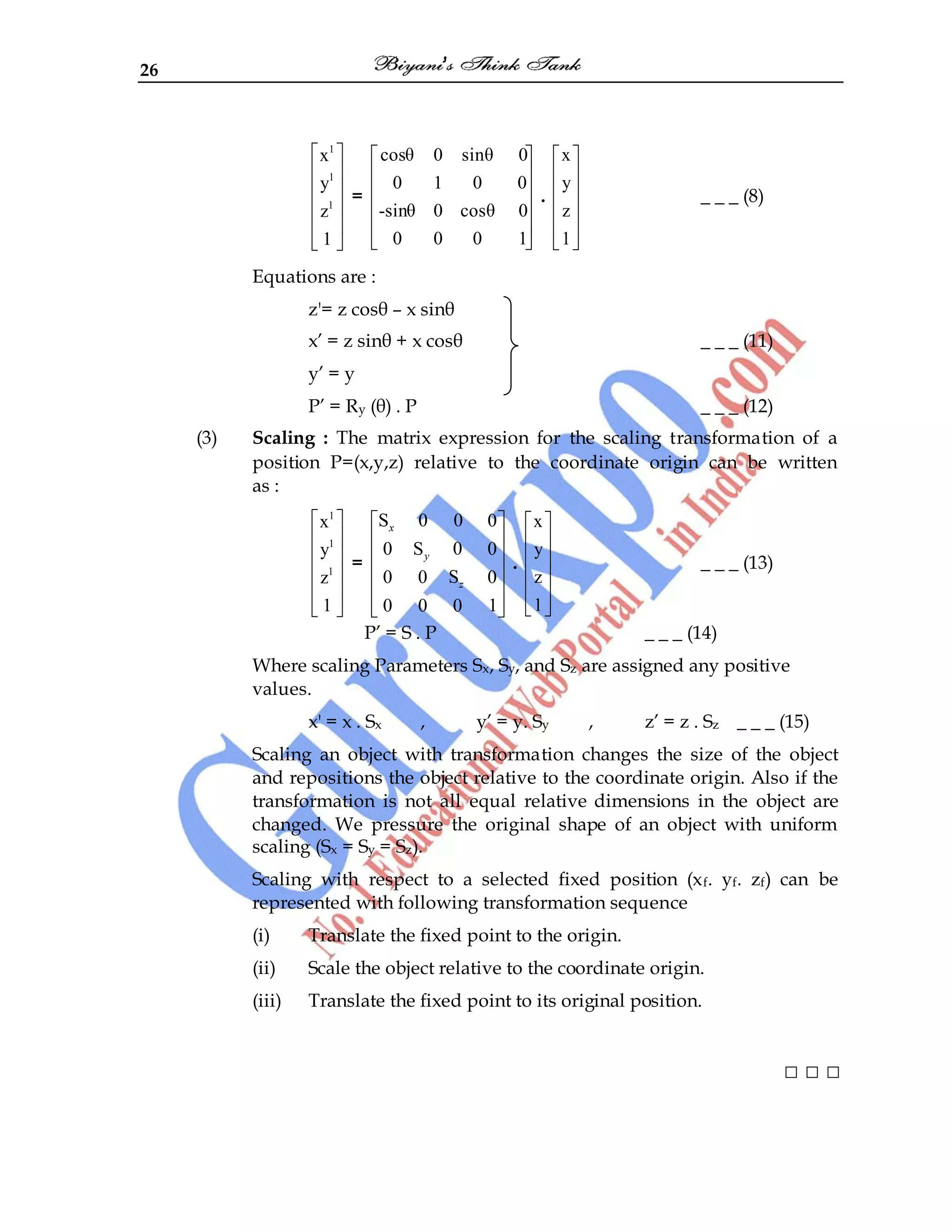 26
1
1
1
x
y
z
1
=
cosθ 0 sinθ 0
0 1 0 0
-sinθ 0 cosθ 0
0 0 0 1
.
x
y
z
1
_ _ _ (8)
Equations are :
z'= z cosθ – x sinθ
x‟ = z sinθ + x cosθ _ _ _ (11)
y‟ = y
P‟ = Ry (θ) . P _ _ _ (12)
(3) Scaling : The matrix expression for the scaling transformation of a
position P=(x,y,z) relative to the coordinate origin can be written
as :
1
1
1
x
y
z
1
=
S 0 0 0
0
0 S 0
S
0 0 0
1
0 0 0
x
y
z
.
x
y
z
1
_ _ _ (13)
P‟ = S . P _ _ _ (14)
Where scaling Parameters Sx, Sy, and Sz are assigned any positive
values.
x' = x . Sx , y‟ = y. Sy , z‟ = z . Sz _ _ _ (15)
Scaling an object with transformation changes the size of the object
and repositions the object relative to the coordinate origin. Also if the
transformation is not all equal relative dimensions in the object are
changed. We pressure the original shape of an object with uniform
scaling (Sx = Sy = Sz).
Scaling with respect to a selected fixed position (xf. yf. zf) can be
represented with following transformation sequence
(i) Translate the fixed point to the origin.
(ii) Scale the object relative to the coordinate origin.
(iii) Translate the fixed point to its original position.
□ □ □
 