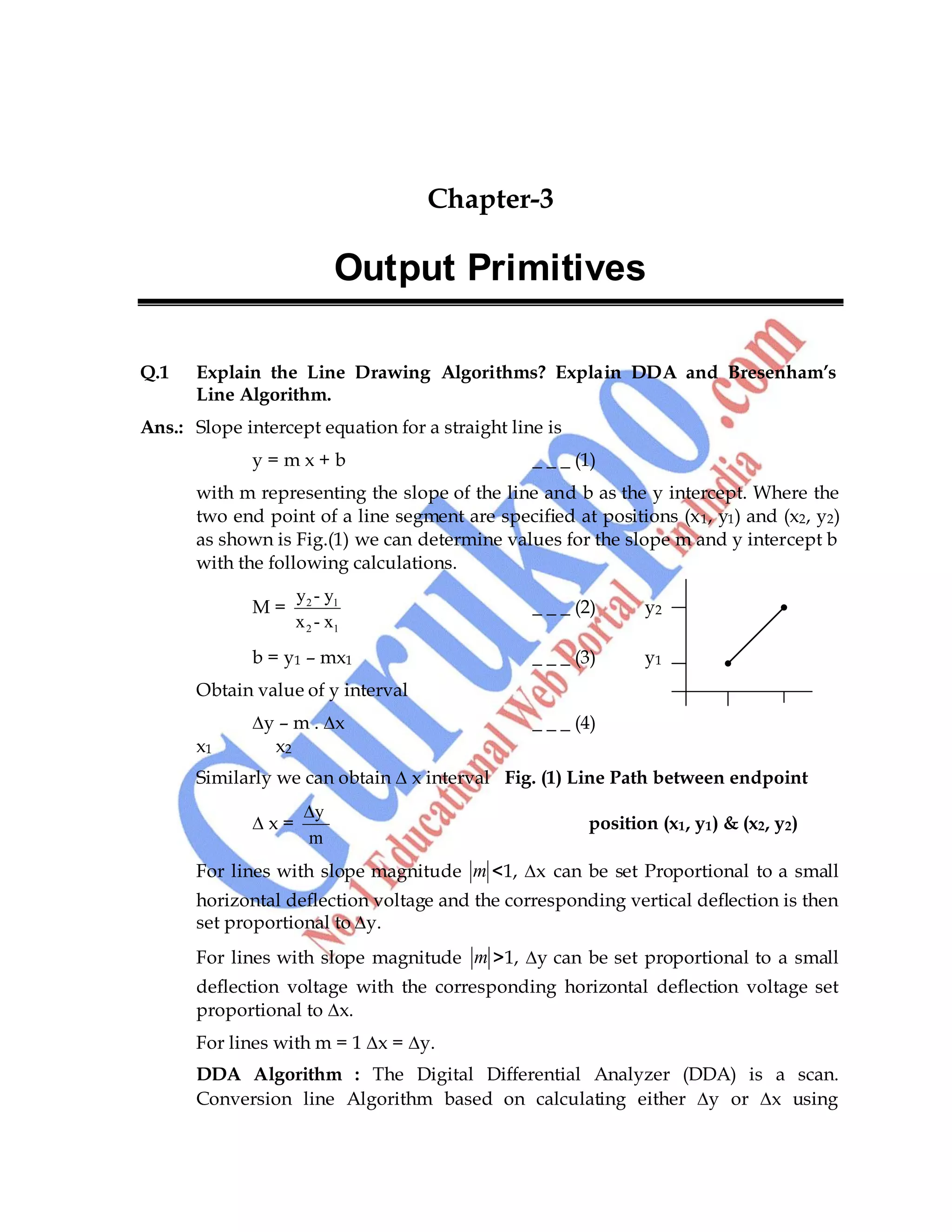 Computer Graphics 27
Chapter-3
Output Primitives
Q.1 Explain the Line Drawing Algorithms? Explain DDA and Bresenham’s
Line Algorithm.
Ans.: Slope intercept equation for a straight line is
y = m x + b _ _ _ (1)
with m representing the slope of the line and b as the y intercept. Where the
two end point of a line segment are specified at positions (x1, y1) and (x2, y2)
as shown is Fig.(1) we can determine values for the slope m and y intercept b
with the following calculations.
M = 2 1
2 1
y - y
x - x
_ _ _ (2) y2
b = y1 – mx1 _ _ _ (3) y1
Obtain value of y interval
∆y – m . ∆x _ _ _ (4)
x1 x2
Similarly we can obtain ∆ x interval Fig. (1) Line Path between endpoint
∆ x =
y
m
position (x1, y1) & (x2, y2)
For lines with slope magnitude m <1, ∆x can be set Proportional to a small
horizontal deflection voltage and the corresponding vertical deflection is then
set proportional to ∆y.
For lines with slope magnitude m >1, ∆y can be set proportional to a small
deflection voltage with the corresponding horizontal deflection voltage set
proportional to ∆x.
For lines with m = 1 ∆x = ∆y.
DDA Algorithm : The Digital Differential Analyzer (DDA) is a scan.
Conversion line Algorithm based on calculating either ∆y or ∆x using
 