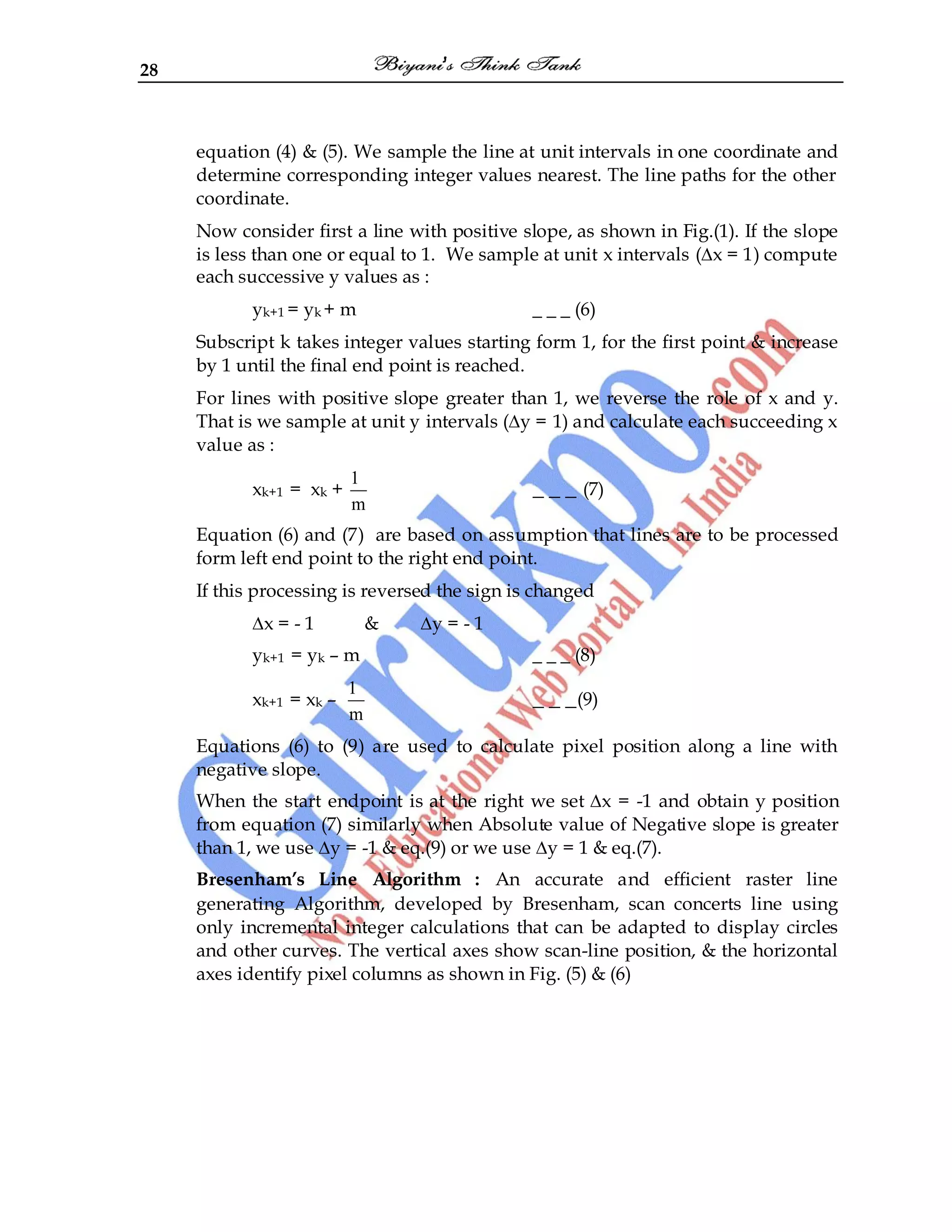 28
equation (4) & (5). We sample the line at unit intervals in one coordinate and
determine corresponding integer values nearest. The line paths for the other
coordinate.
Now consider first a line with positive slope, as shown in Fig.(1). If the slope
is less than one or equal to 1. We sample at unit x intervals (∆x = 1) compute
each successive y values as :
yk+1 = yk + m _ _ _ (6)
Subscript k takes integer values starting form 1, for the first point & increase
by 1 until the final end point is reached.
For lines with positive slope greater than 1, we reverse the role of x and y.
That is we sample at unit y intervals (∆y = 1) and calculate each succeeding x
value as :
xk+1 = xk +
1
m
_ _ _ (7)
Equation (6) and (7) are based on assumption that lines are to be processed
form left end point to the right end point.
If this processing is reversed the sign is changed
∆x = - 1 & ∆y = - 1
yk+1 = yk – m _ _ _ (8)
xk+1 = xk –
1
m
_ _ _(9)
Equations (6) to (9) are used to calculate pixel position along a line with
negative slope.
When the start endpoint is at the right we set ∆x = -1 and obtain y position
from equation (7) similarly when Absolute value of Negative slope is greater
than 1, we use ∆y = -1 & eq.(9) or we use ∆y = 1 & eq.(7).
Bresenham’s Line Algorithm : An accurate and efficient raster line
generating Algorithm, developed by Bresenham, scan concerts line using
only incremental integer calculations that can be adapted to display circles
and other curves. The vertical axes show scan-line position, & the horizontal
axes identify pixel columns as shown in Fig. (5) & (6)
 