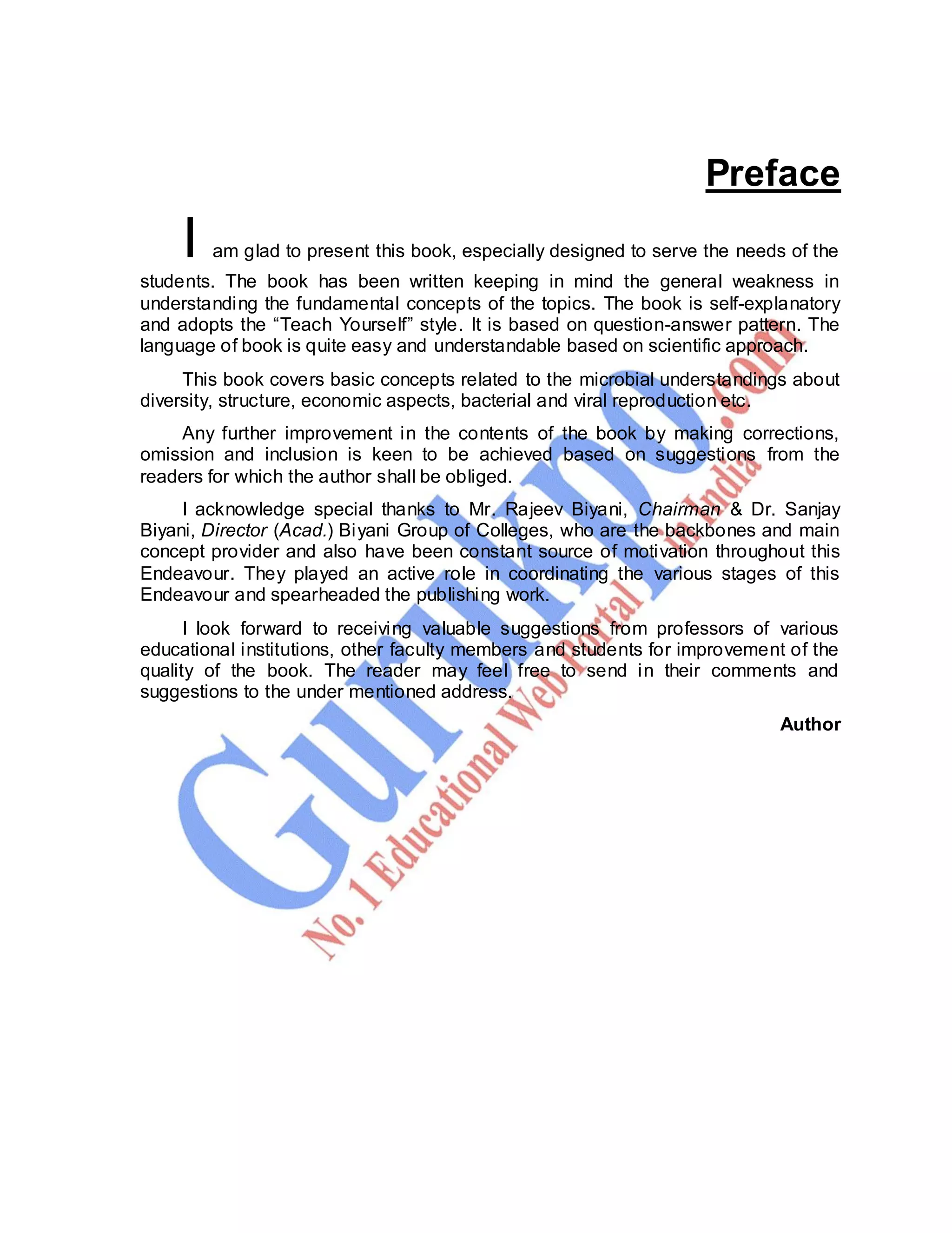 Computer Graphics 3
Preface
I am glad to present this book, especially designed to serve the needs of the
students. The book has been written keeping in mind the general weakness in
understanding the fundamental concepts of the topics. The book is self-explanatory
and adopts the “Teach Yourself” style. It is based on question-answer pattern. The
language of book is quite easy and understandable based on scientific approach.
This book covers basic concepts related to the microbial understandings about
diversity, structure, economic aspects, bacterial and viral reproduction etc.
Any further improvement in the contents of the book by making corrections,
omission and inclusion is keen to be achieved based on suggestions from the
readers for which the author shall be obliged.
I acknowledge special thanks to Mr. Rajeev Biyani, Chairman & Dr. Sanjay
Biyani, Director (Acad.) Biyani Group of Colleges, who are the backbones and main
concept provider and also have been constant source of motivation throughout this
Endeavour. They played an active role in coordinating the various stages of this
Endeavour and spearheaded the publishing work.
I look forward to receiving valuable suggestions from professors of various
educational institutions, other faculty members and students for improvement of the
quality of the book. The reader may feel free to send in their comments and
suggestions to the under mentioned address.
Author
 