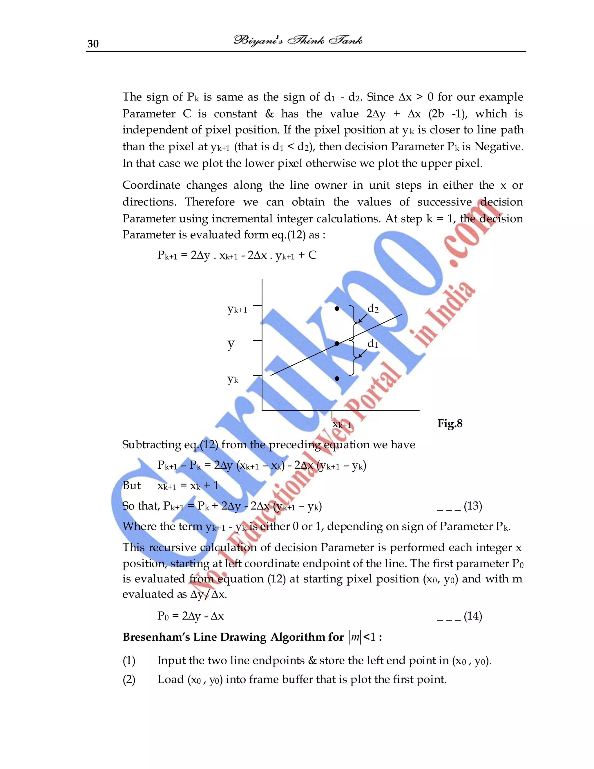 30
The sign of Pk is same as the sign of d1 - d2. Since ∆x > 0 for our example
Parameter C is constant & has the value 2∆y + ∆x (2b -1), which is
independent of pixel position. If the pixel position at yk is closer to line path
than the pixel at yk+1 (that is d1 < d2), then decision Parameter Pk is Negative.
In that case we plot the lower pixel otherwise we plot the upper pixel.
Coordinate changes along the line owner in unit steps in either the x or
directions. Therefore we can obtain the values of successive decision
Parameter using incremental integer calculations. At step k = 1, the decision
Parameter is evaluated form eq.(12) as :
Pk+1 = 2∆y . xk+1 - 2∆x . yk+1 + C
yk+1 • d2
y • d1
yk •
xk+1 Fig.8
Subtracting eq.(12) from the preceding equation we have
Pk+1 – Pk = 2∆y (xk+1 – xk) - 2∆x (yk+1 – yk)
But xk+1 = xk + 1
So that, Pk+1 = Pk + 2∆y - 2∆x (yk+1 – yk) _ _ _ (13)
Where the term yk+1 - yk is either 0 or 1, depending on sign of Parameter Pk.
This recursive calculation of decision Parameter is performed each integer x
position, starting at left coordinate endpoint of the line. The first parameter P0
is evaluated from equation (12) at starting pixel position (x0, y0) and with m
evaluated as ∆y/∆x.
P0 = 2∆y - ∆x _ _ _ (14)
Bresenham’s Line Drawing Algorithm for m <1 :
(1) Input the two line endpoints & store the left end point in (x0 , y0).
(2) Load (x0 , y0) into frame buffer that is plot the first point.
 