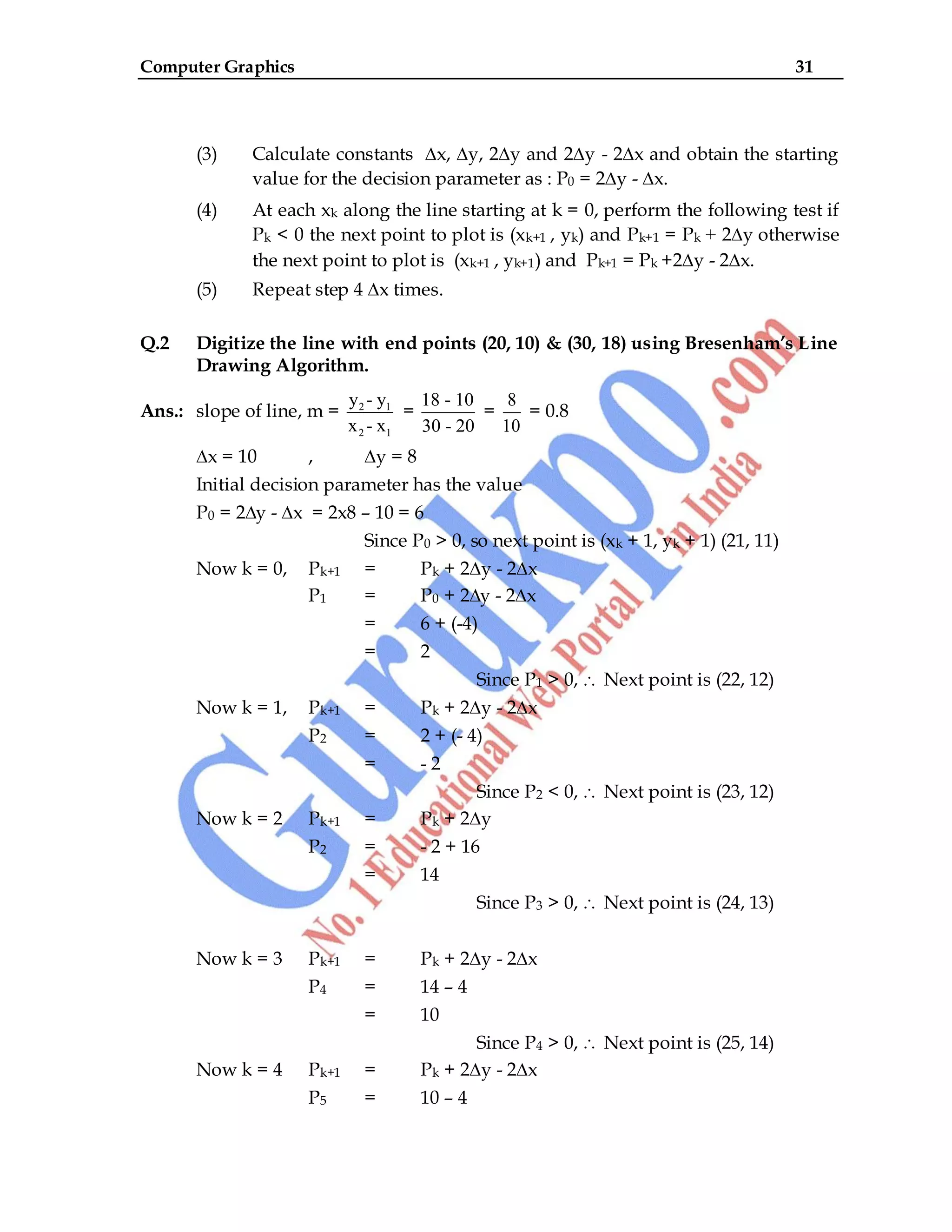 Computer Graphics 31
(3) Calculate constants ∆x, ∆y, 2∆y and 2∆y - 2∆x and obtain the starting
value for the decision parameter as : P0 = 2∆y - ∆x.
(4) At each xk along the line starting at k = 0, perform the following test if
Pk < 0 the next point to plot is (xk+1 , yk) and Pk+1 = Pk + 2∆y otherwise
the next point to plot is (xk+1 , yk+1) and Pk+1 = Pk +2∆y - 2∆x.
(5) Repeat step 4 ∆x times.
Q.2 Digitize the line with end points (20, 10) & (30, 18) using Bresenham’s Line
Drawing Algorithm.
Ans.: slope of line, m = 2 1
2 1
y - y
x - x
=
18 - 10
30 - 20
=
8
10
= 0.8
∆x = 10 , ∆y = 8
Initial decision parameter has the value
P0 = 2∆y - ∆x = 2x8 – 10 = 6
Since P0 > 0, so next point is (xk + 1, yk + 1) (21, 11)
Now k = 0, Pk+1 = Pk + 2∆y - 2∆x
P1 = P0 + 2∆y - 2∆x
= 6 + (-4)
= 2
Since P1 > 0, Next point is (22, 12)
Now k = 1, Pk+1 = Pk + 2∆y - 2∆x
P2 = 2 + (- 4)
= - 2
Since P2 < 0, Next point is (23, 12)
Now k = 2 Pk+1 = Pk + 2∆y
P2 = - 2 + 16
= 14
Since P3 > 0, Next point is (24, 13)
Now k = 3 Pk+1 = Pk + 2∆y - 2∆x
P4 = 14 – 4
= 10
Since P4 > 0, Next point is (25, 14)
Now k = 4 Pk+1 = Pk + 2∆y - 2∆x
P5 = 10 – 4
 